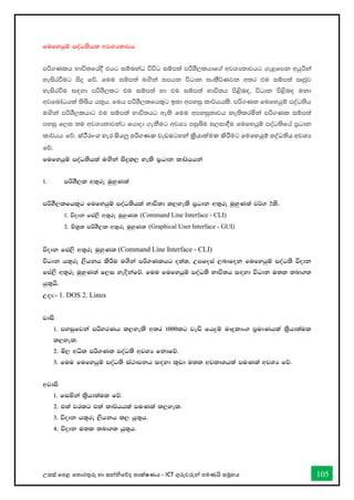 උසස් තපළ තතොරතුරු හො සන්නිතේද තොක්ෂණය - ICT ගුරුවරුන්න පමණයි සමූහය 105
fufyhqï moaO;shl wjYH;djh
mß.Klh Ndú;fha§ thg iïnkaO úúO iïm;a mßYS,lhdf.a wjYH;djhg .e<fmk whqßka
yeisrùug isÿ fõ' fuu iïm;a u`.ska imhk úOdk ixlS¾Kjk w;r tu iïm;a Rcqj
yeisrùu i`oyd mßYS,lg tu iïm;a yd tu iïm;a Ndú;h ms<sn`o" úOdk ms<sn`o ukd
wjfndaOhla ;sìh h;=h' fuh mßYS,lfhl=g b;d wmyiq ld¾hhls' mß.Kl fufyhqï moaO;sh
u`.ska mßYS,lhdg tu iïm;a Ndú;hg we;s fuu wmyiq;djh ke;slrñka mß.Kl iïm;a
myiq f,i ;u wjYH;djkag fhdod .ekSug wjYH miqìu i,id§u fufyhqï moaO;sfha m%Odk
ld¾hh fõ' ස්ීරොංග හැර සියලු පරිගණක වැඩසටහන්න ක්‍රියොත්මක කිරීමට තමතහයුම් පද්ධතිය අවශය
තේ.
fufyhqï moaO;shla u`.ska isÿl, yels m%Odk ld¾hhka
1' mßYS,l w;=re uqyqK;a
mßYS,lfhl=g fufyhqï moaO;shla Ndú;d l,yels m%Odk w;=re uqyqK;a j¾. 2ls'
1' úodk fma,s w;=re uqyqK; (Command Line Interface - CLI)
2' Ñ;%l mßYS,l w;=re uqyqK; (Graphical User Interface - GUI)
úodk fma,s w;=re uqyqK; (Command Line Interface - CLI)
úOdk h;=re ,shkh lsÍu u.ska mß.Klhg o;a;" Wmfoia ,ndfok fufyhqï moaO;s úodk
fma,s w;=re uqyqK;a f,i yeÈkafõ' fuu fufyhqï moaO;s Ndú;h i`oyd úOdk u;l ;nd.;
hq;=hs'
Wod:- 1. DOS 2. Linux
jdis
1' myiqfjka mßyrKh l,yels w;r 1000lg jeä fhÿï uDÿldx. m%udKhla l%shd;aul
l,yel'
2' ñ, wêl mß.Kl moaO;s wjYH fkdfõ'
3' fuu fufyhqï moaO;s ia:dmkh i`oyd l=vd u;l wjldYhla muKla wjYH fõ'
wjdis
1' fiñka l%shd;aul fõ'
2' tla jrlg tla ld¾hhla muKla l,yel'
3' úodk h;=re ,shkh l, hq;=h'
4' úodk u;l ;nd.; hq;=h'
 