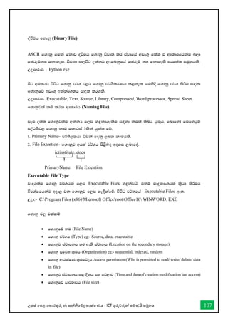 උසස් තපළ තතොරතුරු හො සන්නිතේද තොක්ෂණය - ICT ගුරුවරුන්න පමණයි සමූහය 107
ද්විමය තගොනු (Binary File)
ASCII f.dkq fuka fkdj oaùuh f.dkq újD; lr tAjdfha wvx.= fla; tA wdldrfhkau n,d
f;areï.; fkdyel' újD; l,úg olakg ,efnkqfha f;areï .; fkdyels ixfla; iuQyhls'
WodyrK ( Python.exe
óg wu;rj úúO f.dkq j¾. j,g f.dkq j¾.SlrKh l,yel' fuys§ f.dkq j¾. lsÍu i`oyd
f.dkqfõ wvx.= wka;¾.;h mdol lr.kS'
WodyrK (Executable, Text, Source, Library, Compressed, Word processor, Spread Sheet
f.dkqjla kï lrk wdldrh (Naming File)
iEu o;a; f.dkqjlau wkkH f,i y`ÿkd.ekSu i`oyd kula ;sìh hq;=h' fndfyda fufyhqï
moaO;sj, f.dkq kdu fldgia 2lska hqla; fõ'
1' Primary Name- mßYS,lhd úiska fokq ,nk kduhls'
2' File Extention- f.dkqj wh;a j¾.h ms<sn`o woyi ,ndfoa'
ictinstitute. docx
PrimaryName File Extention
Executable File Type
jeo.;au f.dkq j¾.hla f,i Executable Files y`ÿkajhs' tkï uDÿldx.hla l%shd lsÍug
úfYaIfhkau wod, jk f.dkqj f,i ye`Èkafõ' úúO j¾.fha Executable Files we;'
Wod:- C:Program Files (x86)Microsoft OfficerootOffice16 WINWORD. EXE
f.dkq j, j;alï
• f.dkqfõ ku (File Name)
• f.dkq j¾.h (Type) eg:- Source, data, executable
• f.dkqj ia:dmkh lr we;s ia:dkh (Location on the secondary storage)
• f.dkq m%fõY l%uh (Organization) eg:- sequential, indexed, random
• f.dkq wdrlaIK l%ufõoh Access permission (Who is permitted to read/ write/ delate/ data
in file)
• f.dkqj ia:dmkh l< Èkh iy fõ,dj (Time and data of creation modification last access)
• f.dkqfõ Odß;djh (File size)
 
