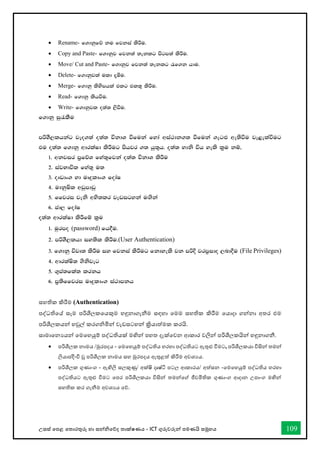 උසස් තපළ තතොරතුරු හො සන්නිතේද තොක්ෂණය - ICT ගුරුවරුන්න පමණයි සමූහය 109
• Rename- f.dkqfõ ku fjkia lsÍu'
• Copy and Paste- f.dkqj fjk;a ;eklg msgm;a lsÍu'
• Move/ Cut and Paste- f.dkqj fjk;a ;eklg /f.k hdu'
• Delete- f.dkqjla uld ±óu'
• Merge- f.dkq lsysmhla tlg tl;= lsÍu'
• Read- f.dkq lshùu'
• Write- f.dkqjl o;a; ,sùu'
f.dkq iq/lSu
mßYS,lhkag jeo.;a o;a; úkdY ùfuka fyda wia:dk.; ùfuka .eg`M we;sùu je<elaùug
tu o;a; f.dkq wdrlaId lsÍug mshjr .; hq;=h' o;a; ydks úh yels l%u kï"
1' wkjir m%fõY fya;=fjka o;a; úkdY lsÍu
2' iajNdúl fya;= u;
3' oDvdx. yd uDÿldx. fodaI
4' udkqIsl wvqmdvq
5' ffjri jeks wys;lr jevigyka u`.ska
6' cd, fodaI
o;a; wdrlaId lsÍfï l%u
1' uqrmo (password) fh§u'
2' mßYS,lhd iy;sl lsÍu'(User Authentication)
3' f.dkq újD; lsÍu iy fjkia lsÍug fkdyels jk mßÈ jrm%ido ,nd§u (File Privileges)
4' wdrlaIs; .sksjeg
5' .=ma;fla; lrkh
6' m%;sffjri uDÿldx. ia:dmkh
සහතික කිරීම (Authentication)
පද්ධතිතේ සෑම පරිශීලකතයකුම හඳුනොගැනීම සඳහො තමම සහතික කිරීම තයොදො ගන්නනො අතර එම
පරිශීලකයන්න හවුල් කරගිමින්න වැඩසටහන්න ක්‍රියොත්මක කරයි.
සොමොතනයයන්න තමතහයුම් පද්ධතියක් මඟින්න පහත දැක්තවන ආකොර වලින්න පරිශීලකයින්න හඳුනොගනී.
• පරිශීලක නොමය /මුරපදය - තමතහයුම් පද්ධතිය හරහො පද්ධතියට ඇතුළු ීමට, පරිශීලකයො විසින්න තමන්න
ලියොපදිිිංි වූ පරිශීලක නොමය සහ මුරපදය ඇතුළත් කිරීම අවශයය.
• පරිශීලක ගුණොංග - ඇඟිලි සලකුණු/ අක්ෂි දෘෂ්ටි පටල ආකොරය/ අත්සන -තමතහයුම් පද්ධතිය හරහො
පද්ධතියට ඇතුළු ීමට තපර පරිශීලකයො විසින්න තමන්නතේ ජීවමිතික ගුණොංග ආදොන උපොංග මඟින්න
සහතික කර ගැනීම අවශයය තේ.
 
