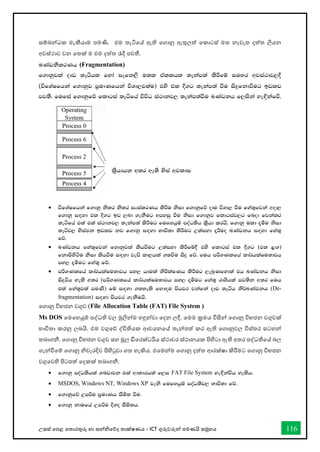 උසස් තපළ තතොරතුරු හො සන්නිතේද තොක්ෂණය - ICT ගුරුවරුන්න පමණයි සමූහය 116
සම්බන්නධක මැකීයොම පමණි. එම තැටිතේ ඇති තගොනු ඇතුලත් තකොටස් මත නැවැත දත්ත ලියන
අවස්ථොව වන තතක් ම එම දත්ත රැදී පවතී.
LKavkSlrKh (Fragmentation)
f.dkqjla oDv ;eáhl fyda iefk,s u;l tAllhl ;ekam;a lsÍfï iuyr wjia:dj,§
(úfYaIfhka f.dkqj m%udKfhka úYd,j;au) tys tl È.g ;ekam;a ùu isÿfkdùug bvlv
mj;S' fufia f.dkqfõ fldgia ;eáfha úúO ia:dkj, ;ekam;aùu LKavkh f,iska ye`Èkafú'
• úfYaIfhka f.dkq ks;r ks;r ixialrKh lsÍu ksid f.dkqfõ odu úYd, ùu fya;=fjka wod,
f.dkq i`oyd tl È.g bv ,nd .ekSug wmyiq ùu ksid f.dkqj fldgiaj,g fnod fjkalr
;eáfha tla tla ia:dkj, ;ekam;a lsÍug fufyhqï moaO;sh l%shd lrhs' f.dkq uld ±óu ksid
;eáj, ysiajk bvlv kj f.dkq i`oyd Ndú;d lsÍug W;aiyd ±Íuo LKavkh i`oyd fya;=
fõ'
• LKavkh fya;=fjka f.dkqjla lshùug W;aiyd lsÍfï§ tys fldgia tl È.g (tl <`.)
fkdmsysàu ksid lshùu i`oyd jeä ld,hla .;ùu isÿ fõ' fuh mß.Klfha ld¾hlaIu;djh
my, ±óug fya;= fõ'
• mß.Klfha ld¾hlaIu;djh my, hdula ksÍlaIKh lsÍug ,enqKfyd;a th LKavkh ksid
isÿúh yels w;r (mß.Klfha ld¾hlaIu;djh my, ±óug fya;= rdYshla mj;sk w;r fuh
tla fya;=jla muKs) fï i`oyd .;yels fyd`ou mshjr jkafka oDv ;eáh ks¾LKavkh (De-
fragmentation) i`oyd mshjr .ekSuhs'
තගොනු විභජන වගුව (File Allocation Table (FAT) File System )
Ms DOS තමතහයුම් පද්ධති වල මුලින්නම හඳුන්නවො තදන ලදී. තමම ක්‍රමය විසින්න තගොනු විභජන වගුවක්
භොවිතො කරනු ලබයි. එම වගුතේ ද්විතියක ආචයනතේ තැන්නපත් කර ඇති තගොනුවල විස්තර සටහන්න
තබොගනී. තගොනු විභජන වගුව සහ මූල ඩිතරක්ටරිය ස්ථොවර ස්ථොනයක පිහිටො ඇති අතර පද්ධතිතේ බල
ගැන්නීතම් තගොනු ිවැරදිව පිහිටුවො ගත හැකිය. එතමන්නම තගොනු දත්ත ආරක්ෂො කිරීමට තගොනු විභජන
වගුතවහි පිටපත් තදකක් තබොගනී.
• f.dkq moaO;shla .nvdjk tla wdldrhla f,i FAT File System ye`Èkaúh yelsh'
• MSDOS, Windows NT, Windows XP jeks fufyhqï moaO;sj, Ndú;d fõ'
• f.dkqfõ Wmßu m%udKh iSñ; ùu'
• f.dkq kdufha Wmßu È.o iSñ;h'
ls%hdhk w;r we;s ysia wjldi
 