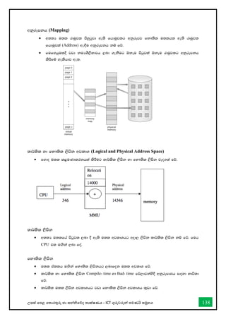 උසස් තපළ තතොරතුරු හො සන්නිතේද තොක්ෂණය - ICT ගුරුවරුන්න පමණයි සමූහය 138
wkqrEmkh (Mapping)
• w;;H u;l rduqjl msyqgqjd we;s fhduqjlg wkqrEmj fN!;sl u;lhl we;s rduqjl
fhduqjla (Address) we`§u wkqrEmkh kï fõ'
• fufyhqul§ jvd kuHYS,SNdjh ,nd .ekSug ´kEu msgqjla ´kEu rduqjlg wkqrEmkh
lsÍfï yelshdj we;'
;d¾lsl yd fN!;sl ,smsk wjldY (Logical and Physical Address Space)
• fydo u;l l<uKdlrkhla lsÍug ;d¾lsl ,smsk yd fN!;sl ,smsk jeo.;a fõ'
;d¾lsl ,smsk
• w;;H u;lfha msgqjl ,nd § we;s u;l wjldYhg wod, ,smsk ;d¾lsl ,smsk kï fõ' fuh
CPU tl u`.ska ,nd foa'
fN!;sl ,smsk
• u;l tallh u`.ska fN!;sl ,smskhg ,ndfok u;l wjldY fõ'
• ;d¾lsl yd fN!;sl ,smsk Compile- time yd Bad- time fõ,djkays§ wkqrEmKh i`oyd Ndú;d
fõ'
• ;d¾lsl u;l ,smsk wjldYhg jvd fN!;sl ,smsk wjldYh l=vd fõ'
 