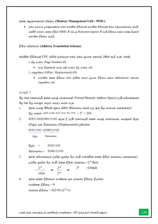 උසස් තපළ තතොරතුරු හො සන්නිතේද තොක්ෂණය - ICT ගුරුවරුන්න පමණයි සමූහය 139
u;l l<ukdlrK tallh (Memory Management Unit - MMU)
• fuh oDvdx. Wml%uhlajk w;r ;d¾lsl ,smskhla fN!;sl ,smskhla njg wkqrEmlrKh lrhs'
fuys§ wkkH u;l ,smsk MMU ys wvx.= Relocator register ys we;s ,smskh iu`. tl;= ùfuka
fN!;sl ,smskh idohs'
,smsk mßj¾:k (Address Translation Scheme)
;d¾lsl ,smskhla CPU u`.ska ,ndfok w;r fuh m%Odk fldgia 2lska iE§ we;' tkï"
1' msgq wxlh (Page Number) (P)
• iEu msgqjlgu wod, iqÑ wxlh msgq wxlh fõ'
2' wkq,ïNh (Offset / Displacement) (D)
• fN!;sl u;l ,smskh w¾: ±laùu i`oyd m%Odk ,smskh iu`. iïnkaOjk fldgi
wkq,ïNh fõ'
ගැටලුව 1
ìgq 18l w;;HrEmS u;l fhduq wjldYhla (Virtual Memory Address Space) we;s mß.Klhl
ìgq 8la msgq fhduqj i`oyd fhdod f.k we;'
1' by; fhduq lsÍfï l%uh u.ska ks¾jpkh lrk ,o uq`M msgq ixLHdj fldmuKo@
msgq .Kk =2msgq fhduqj i`oyd wjYH ìgq .Kk = 28
= 256
2. 010111010100111101 f,i § we;s w;:HrEmS u;l fhduq wjldYhl" fhduqfõ msgqj
(Page) iy úia:dmkh (Displacement) olajkak'
01011101 | 0100111101
msgqj = 01011101
úia:dmkh = 0100111101
3. by; mß.Klfha Wmßu m%fõY úh yels w;d;aúl u;l ,smsk wjldYh fldmuKo@
Wmßu m%fõY úh yels u;l ,smsk wjldYh =218
Byte
218
218
28
=256KB
1024 210
4. by; u;l ,smskfha wdrïNl iy wjidk ,smskh ,shkak'
wdrïNl ,smskh = 0
wjidk ,smskh = 262143 (218
-1)
msgqj úia:dmkh
 