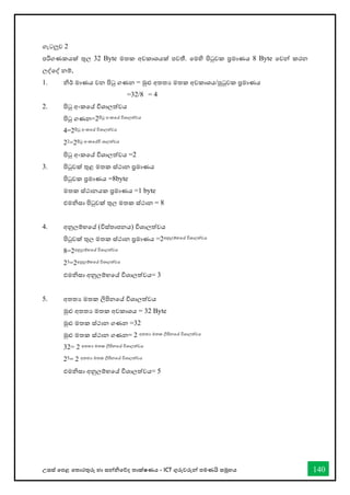 උසස් තපළ තතොරතුරු හො සන්නිතේද තොක්ෂණය - ICT ගුරුවරුන්න පමණයි සමූහය 140
ගැටලුව 2
පරිගණකයක් තුල 32 Byte මතක අවකොශයක් පවතී. තමහි පිටුවක ප්‍රමොණය 8 Byte තවන්න කරන
ලද්තද් නම්,
1. ිර් මොණය වන පිටු ගණන = මුළු අතතය මතක අවකොශය/පුටුවක ප්‍රමොණය
=32/8 = 4
2. පිටු අංකතේ විශොලත්වය
පිටු ගණන=2පිටු අංකතේ විශොලත්වය
4=2පිටු අංකතේ විශොලත්වය
22=2පිටු අංකතේවි ශොලත්වය
පිටු අංකතේ විශොලත්වය =2
3. පිටුවක් තුළ මතක ස්ථොන ප්‍රමොණය
පිටුවක ප්‍රමොණය =8byte
මතක ස්ථොනයක ප්‍රමොණය =1 byte
එමිසො පිටුවක් තුල මතක ස්ථොන = 8
4. අනුලම්භතේ (විස්තොපනය) විශොලත්වය
පිටුවක් තුල මතක ස්ථොන ප්‍රමොණය =2අනුලම්භතේ විශොලත්වය
8=2අනුලම්භතේ විශොලත්වය
23=2අනුලම්භතේ විශොලත්වය
එමිසො අනුලම්භතේ විශොලත්වය= 3
5. අතතය මතක ලිපිනතේ විශොලත්වය
මුළු අතතය මතක අවකොශය = 32 Byte
මුළු මතක ස්ථොන ගණන =32
මුළු මතක ස්ථොන ගණන= 2 අතතය මතක ලිපිනතේ විශොලත්වය
32= 2 අතතය මතක ලිපිනතේ විශොලත්වය
25= 2 අතතය මතක ලිපිනතේ විශොලත්වය
එමිසො අනුලම්භතේ විශොලත්වය= 5
 