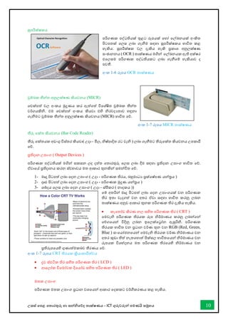 උසස් තපළ තතොරතුරු හො සන්නිතේද තොක්ෂණය - ICT ගුරුවරුන්න පමණයි සමූහය 10
සුපරීක්ෂකය
පරිගණක පද්ධතියක් තුළට රූපයක් තහෝ තල්ඛ්‍නයක් අංකිත
පිටපතක් තලස ලබො ගැනීම සඳහො සුපරීක්ෂකය භොවිත කළ
හැකිය. සුපරීක්ෂක වල දැකිය හැකි ප්‍රකොශ අනුලක්ෂණ
සංඡොනනය ( OCR ) තොක්ෂණය මගින්න තල්ඛ්‍නයක ඇති අක්ෂර
එතලසම පරිගණක පද්ධතියකට ලබො ගැනීතම් හැකියොව ද
පවතී.
අංක 1-6 රූපය OCR තොක්ෂණය
චුම්බක තීන්නත අනුලක්ෂණ කියවනය (MICR)
තචක්පත් වල අංකය මුද්‍රණය කර ඇත්තත් විතශ්ෂිත චුම්බක තීන්නත
වර්ගයකිි. එම තචක්පත් අංකය කියවො එහි ිරවදයතොව හඳුනො
ගැනීමට චුම්බක තීන්නත අනුලක්ෂණ කියවනය (MICR) භොවිත තේ.
අංක 1-7 රූපය MICR තොක්ෂණය
තීරු තක්ත කියවනය (Bar Code Reader)
තීරු තක්තයක අඩංගු විස්තර කියවො( උදො - මිල, ිෂ්පොදිත රට වැි ) ලබො ගැනීමට තීරුතක්ත කියවනය උපකොරී
තේ.
ප්‍රතිදොන උපොංග ( Output Devices )
පරිගණක පද්ධතියක් මගින්න සකසන ලද දත්ත තතොරතුරු තලස ලබො දීම සඳහො ප්‍රතිදොන උපොංග භොවිත තේ.
ඒවොතේ ප්‍රතිදොනය කරන ස්වභොවය මත ආකොර තුනකින්න සමන්නවිත තේ.
1- මෘදු පිටපත් ලබො තදන උපොංග ( උදො - පරිගණක තිරය, බහුමොධය ප්‍රක්තෂ්පණ යන්නරය )
2- දෘඪ පිටපත් ලබො තදන උපොංග ( උදො - පරිගණක මුද්‍රණ යන්නරය )
3- ශබ්දය තලස ලබො තදන උපොංග ( උදො - ස්ීකර ( නොදකය ))
තම් අතරින්න මෘදු පිටපත් ලබො තදන උපොංගයක් වන පරිගණක
තිර ඉතො වැදගත් වන අතර ඒවො සඳහො භොවිත කරනු ලබන
තොක්ෂණය අනුව ආකොර තුනක පරිගණක තිර දැකිය හැකිය.
• කැතතෝඩ කිරණ නල සහිත පරිගණක තිර ( CRT )
තමවැි පරිගණක තිරයක රූප ිර්මොණය කරනු ලබන්නතන්න
තේගතයන්න විදිනු ලබන ඉතලක්තරෝන ඇසුරිි. පරිගණක
තිරයක භොවිත වන ප්‍රධොන වර්ණ තුන වන RGB (Red, Green,
Blue ) සංතයෝජනතයන්න තමවැි තිරයක වර්ණ ිර්මොණය වන
අතර කුඩො තිත් නැතතහොත් පික්සල භොවිතතයන්න ිර්මොණය වන
රූපයක විතේදනය මත පරිගණක තිරතයහි ිර්මොණය වන
ප්‍රතිරූපතයහි ගුණොත්මකබව තීරණය තේ.
අංක 1-7 රූපය CRT තිරයක ක්‍රියොකොරීත්වය
• ද්‍රව ස්ඵටික තිර සහිත පරිගණක තිර ( LCD )
• ආතලෝක විතමෝචක දිතයෝඩ සහිත පරිගණක තිර ( LED )
මතක උපොංග
පරිගණක මතක උපොංග ප්‍රධොන වශතයන්න ආකොර තදකකට වර්ීකරණය කළ හැකිය.
 