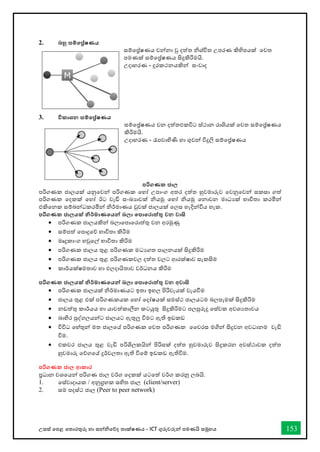 උසස් තපළ තතොරතුරු හො සන්නිතේද තොක්ෂණය - ICT ගුරුවරුන්න පමණයි සමූහය 153
2. බහු සම්තේෂණය
සම්තේෂණය වන්නනො වු දත්ත ිශ්ිත උපරණ කිහිපයක් තවත
පමණක් සම්තේෂණය සිදුකිරිමයි.
උදොහරණ - දුරකථනයකින්න සංවොද
3. විකාශන සම්තේෂණය
සම්තේෂණය වන දත්තඑකවිට ස්ථොන රොශියක් තවත සම්තේෂණය
කිරිමයි.
උදොහරණ - රැපවොහිණි හො ගුවන්න විදුලි සම්තේෂණය
පරිගණක ජාල
පරිගණක ජොලයක් යනුතවන්න පරිගණක තහෝ උපොංග අතර දත්ත හුවමොරුව තවනුතවන්න සකසො ගත්
පරිගණක තදකක් තහෝ ඊට වැඩි සංඛ්‍යොවක් ියමු තහෝ ියමු තනොවන මොධයක් භොවිතො කරමින්න
එකිතනක සම්බන්නධකරමින්න ිර්මොණය වුවක් ජොලයක් තලස හැදින්නවිය හැක.
පරිගණක ජාලයක් නිර්මාණතයන්න බලා තපාතරාත්තු වන වාසි
• පරිගණක ජොලයකින්න බලොතපොතරොත්තු වන අරමුණු
• සම්පත් තපොදුතේ භොවිතො කිරිම
• මෘදුකොංග හවුතල් භොවිතො කිරිම
• පරිගණක ජොලය තුළ පරිගණක මධයගත පොලනයක් සිදුකිරිම
• පරිගණක ජොලය තුළ පරිගණකවල දත්ත වලට ආරක්ෂොව සැකසිම
• කොර්යක්ෂමතොව හො ඵලදොයිතොව වර්ධනය කිරිම
පරිගණක ජාලයක් නිර්මාණතයන්න බලා තපාතරාත්තු වන අවාසි
• පරිගණක ජොලයක් ිර්මොණයට ඉතො ඉහල පිරිවැයක් වැයීම
• ජොලය තුළ එක් පරිගණකයක තහෝ තදෝෂයක් සමස්ථ ජොලයටම බලපෑමක් සිදුකිරිම
• නඩත්තු කොර්යය හො යොවත්කොලීන කටයුතු සිදුකිරිමට පලපුරුදු තස්වක අවශයතොවය
• බොහිර පුද්ගලයන්නට ජොලයට ඇතුලු විමට ඇති ඉඩකඩ
• විවිධ තහ්තුන්න මත ජොලතේ පරිගණක තවත පරිගණක වවරස මගින්න සිදුවන අවධොනම වැඩි
විම.
• එකවර ජොලය තුළ වැඩි පරිශිලකයින්න පිරිසක් දත්ත හුවමොරුව සිදුකරන අවස්ථොවක දත්ත
හුවමොරු තේගතේ දුර්වලතො ඇති විතම් ඉඩකඩ ඇතිවිම.
පරිගණක ජාල ආකාර
ප්‍රධොන වශතයන්න පරිගණ ජොල වර්ග තදකක් යටතත් වර්ග කරනු ලබයි.
1. තස්වොදොයක / අනුග්‍රහක සහිත ජොල (client/server)
2. සම පදස්ථ ජොල (Peer to peer network)
 