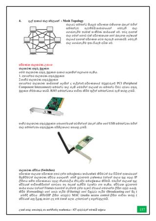 උසස් තපළ තතොරතුරු හො සන්නිතේද තොක්ෂණය - ICT ගුරුවරුන්න පමණයි සමූහය 157
4. දැල් ආකාර ජාල ස්ඵලයන්න - Mesh Topology
ජොලයට සම්බන්නධ සියලුම පරිගණක එකිතනක රැහැන්න මගින්න
සම්බන්නධව පැවතිමයි.සොමොනතයන්න තමවැි ජොල
තගොඩනැගිම තරමක් සංකීර්ණ කොර්යයක් තේ. තවද අතනක්
ජොල තමන්න තනොව එක් පරිගණකයක තහෝ රැහැනක තදෝෂයක්
ජොලතේ අතනක් පරිගණක තවත බලපෑම් තනොකරයි. තමවැි
ජොල තගොඩනැීම ඉතො වියදම් අික තේ.
පරිගණක ජාලකරණ උපාංග
ජාලකරණ අතුරු මුහුණත
තමම ජොලකරණ අතුරු මුහුණත ආකොර තදකකින්න හදුනොගත හැකිය.
1. අභයන්නතර ජොලකරණ අතුරුමුහුණත
2.භොහිර ජොලකරණ අතුරුමුහුණත
අභයන්නතර ජොලකරණ කෝපතක් තලසින්න ද හැදින්නතේ.පරිගණකතේ මවුපුවරුතේ PCI (Peripheral
Component Interconnect) සම්බන්නධ කල හැකි තමමගින්න ජොලයක් හො සම්බන්නධ විමට අවශය අතුරු
මුහුණත ිර්මොණය කරයි. RJ45 සම්බන්නධකය භොවිතො කිරිම තුලින්න සම්බන්නධතොව ඇති කරනු ලබයි.
භොහිර ජොලකරණ අතුරුමුහුණත තබොතහෝමයක් පවතින්නතන්න රැහැන්න රහිත තහෝ USB සම්බන්නධතො මගින්න
ජොල සම්බන්නධතො අතුරුමුහුණ පරිශිලකයොට සපයනු ලබයි.
ජාලකරණ ස්විචය (Switches)
පරිගණක ජොලයක පරිගණක අතර දත්ත සම්තේෂණය කොර්යක්ෂම කිරිමටත් එය විිමත් ආකොරතයන්න
සිදුකිරිමටත් ජොලකරණ ස්විචය තයොදොගි. තමහි ප්‍රධොනතම ලක්ෂණය වන්නතන්න ජොලය තුළ අදොල IP
ලිපිනය සහිත පරිගණකයට අදොල ියමොවලිය ිවැරදිව සම්තේෂණය කිරිමයි. එබැවින්න ජොලයක් තුළ
ස්විචයක් භොවිතොකිරිතමන්න අනවශය තද බදයක් ඇතිීම වලක්වො ගත හැකිය. ස්විචයක ප්‍රධොනතම
කොර්ය භොරය වන්නතන්න Frames එතහමත් නැත්නම් දත්ත පැකට් ඒවොතේ ගමනොන්නත ලිපින අනුව තයොමු
කිරීම )Forwarding) තහෝ තපරො හැරීම (Filtering) තහෝ විසුරුවො හැරීම (Broadcasting තහෝ සිදු (
තමහිදී ස්විචය .කිරීමයිIP ලිපින තවනුවට MAC (media access control ලිපින භොවිතො කරනු (
ස්විචයක් යනු දියුණු කරන ලද හබ් එකක් තලස .ලබනවොන්න ද හදුන්නවනුලබයි.
 