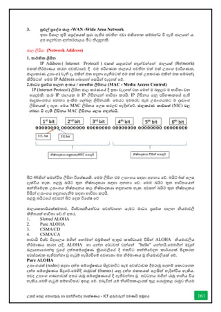 උසස් තපළ තතොරතුරු හො සන්නිතේද තොක්ෂණය - ICT ගුරුවරුන්න පමණයි සමූහය 161
3. පුළුල් ප්‍රතද්වශ ජාල -WAN -Wide Area Network
ඉතො විශොල භූමි තප්‍රද්ශයක් පුරො පැතිර පවතින එවො එකිතනක සම්බන්නධ වි ඇති ජොලයන්න ය.
අප හදුන්නවන අන්නතර්ජොලය මීට ිදසුනකි.
ජොල ලිපින (Network Address)
1. තාර්කික ලිපින
IP Address ( Internet Protocol ) එකක් යනුතවන්න හදුන්නවන්නතන්න ජොලයක් (Network)
එකක් ිර්මොණය කරන අවස්ථොතේ දි එම පරිගණක ජොලතේ පවතින එක් එක් උපොංග (පරිගණක,
ජොලොකරණ උපොංග) වැි දෑ එකින්න එක හදුනො ගැනීමටත් එම එක් එක් උපකරණ එකින්න එක සම්බන්නද
කිරීමටත් තමම IP Address තබොතහෝ තසයින්න වැදගත් තේ.
2.මාධ‍ ප්‍රතේශ පාලන අංකය / තභෞතික ලිපිනය (MAC - Media Access Control)
IP (Internet Protocol) ලිපින ජොල කරණතේ දී ඉතො වැදගත් වන තමන්න ම බහුලව ම භොවිතො වන
තයදුමකි. සෑම IP ජොලයක ම IP ලිපිනයන්න භොවිතො කරයි. IP ලිපිනය යනු පරිගණකතේ ඇති
මෘදුකොංගමය අනනය අංකිත තල්බල ලිපිනයකි. තමයට අමතරව සෑම උපොංගයකට ම දෘඩොංග
ලිපිනයක් ද ඇත. තමය MAC ලිපිනය තලස සරලව හැඳින්නතේ. cd,lrK ldâm;a (NIC) j,
.nvd ù we;s ,smskh MAC ,smskh f,i y`ÿkajhs'
බිට් 48කින්න සමන්නවිත ලිපින විතශ්ෂයකි. තමම ලිපින එම උපොංගය සඳහො අනනය තේ. බයිට් 6ක් තලස
දැක්විය හැක. පළමු බයිට් තුන ිෂ්පොදකයො සඳහො අනනය තේ. තමම බයිට් තුන භොවිතතයන්න
සන්නිතේදක උපොංගය ිෂ්පොදනය කල ිෂ්පොදකයො හඳුනොගත හැක. අවසන්න බයිට් තුන ිෂ්පොදකය
විසින්න උපොංගය හඳුනොගැනීම සඳහො භොවිතො කරයි.
පළමු බයිටතේ අවසන්න බිට් තදක විතශ්ෂ තේ
ජොලයකකොර්යක්ෂමතොව, විශ්වොසනීයත්වය පවත්වොගන යෑමට මොධය ප්‍රතේශ පොලන ියමොවලි
කිහිපයක් භොවිතො තේ.ඒ අතර,
1. Slotted ALOHA
2. Pure ALOHA
3. CSMA/CD
4. CSMA/CA
හොවොයි විශ්ව විදයොලය මගින්න තනෝමන්න එබ්‍රම්සන්න ඇතුළු කේඩොයම විසින්න ALOHA ියමොවලිය
ිර්මොණය කරන ලදි. ALOHA හො යන්නන අර්ථවත් වන්නතන්න "hello" යන්නනයි.තමමගින්න ඔවුන්න
බලොතපොතරොත්තු වුතේ දත්තසම්තේෂණ ක්‍රියොවලිතේ දි එකවිට සන්නිතේදන කොර්යයක් සිදුකරන
අවස්ථෘවක ඇතිවන්නනො වු ගැටුම් හැසිරීතම් අවශයතො මත ිර්මොණය වු ියමොවලියක් තේ.
Pure ALOHA
උපොංගයක් (nodes) සදහො දත්ත සම්තේෂණය සිදුවනවිට සෑම අවස්ථොවක දීමරොමු පදනම් තකොටතගන
දත්ත සම්තේෂණය සිදුතේ.තමහිදි රොමුවක් (frames) යනු දත්ත එකකයක් තලසින්න හැදින්නවිය හැකිය.
තවද උපොංග ගණනොවක් අතර රොමු සම්තේෂණතේ දි ඇතිවන්නනො වු ඝට්ටනය මගින්න රොමු හොිය විය
හැකිය.තමහි ගැටුම් සම්භොවිතොව ඉහළ තේ. එබැවින්න යම් ිශ්ිතකොලයක් තුළ තයොමුකළ රොමුව ියම
 
