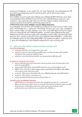 උසස් තපළ තතොරතුරු හො සන්නිතේද තොක්ෂණය - ICT ගුරුවරුන්න පමණයි සමූහය 162
ආකොරතයන්න සම්තේෂණය වු බව දැනුවත් විම තම් හරහො සිදුවන්නනකි. එතස් ප්‍රතිතපෝෂණයක් ිසි
තපතරොත්තු කොලයක් තුළතනොලැතබ් නම් රොමු විනොශයක් වි ඇති බව ිගමනයකළ හැකිය.
Slotted ALOHA
Pure ALOHA තව දුරටත් පැවති තදෝෂ වැඩිදියුණූ තකොට Slotted ALOHA ිර්මොණය තකොට තිතබ්.
ගැටමු සම්බොවිතොව Pure ALOHA හි අවම මට්ටමක පවති. තමහිදි විවික්තකොල පරොස වලට තබදො
තවන්නතකොට රොමු තයොමු කරනු ලබයි. එක් උපොංගයක් තවන රොමුවක් තයොමුකල හැක්තක් අදොල
ආරම්භක අවස්ථොතේ දි පමණක් විම තමහි විතශ්ෂ ලකෂණයක් තේ.
CSMA/CD (Carrier Sense Multiple Access/Collision Detection)
තපොදු සම්තේෂණ මොධයක් මගින්න දත්ත සම්තේෂණතේ දි සිදුවන්නනො වු ගැටුම් පොලනයට භොවිතො කරනු
ලබන ියමොවලියකි.තමය ද තප්‍රේශපොලන ියමොවලික් තේ.ජොලය තුළ දැනට දත්ත සම්තේෂණය
සිදුවන ආකොරය පිළිබද තතොරතුරු රැස්තකොට තගන දත්ත තයොමු කිරිම සිදුතේ.වර්ථමොනතේ බහුලව
භොවිතො වන ියමොවලියකි.තමම CSMA/CD ප්‍රමිතියට පදනමක් තලසින්න Ethernet භොවිතො කරයි.
Ethernet යනු ස්ථොිය ප්‍රතදස් ජොලයක්තුළ දත්ත සම්තේෂණය පොලනය කිරිම තමම ියමොවලියමගින්න
සිදුතේ.තම් සදහො තලෝකතේ වැඩිතයන්නම භොවිතො කරන ප්‍රමිතියක් සහිතව IEEE802.3 තලසින්න දක්වො
ඇත. Ethernet හදුන්නවො දීම ිසො Token Ring,FDDI වැි තොක්ෂණයන්න ක්‍රමිකව භොවිතතයන්න ඉවත්
ව ඉහළ දත්ත සම්තේෂණයක් සහිත Ethernet තොක්ෂණයLAN සදහො තයොදොගනු ලබයි.
6.7 - බහුවිධ ජාල අන්නතර් සම්බන්නධ කරන්නතන්න තකතස්දැයි ගතේෂණය කරයි.
තදාරටු මඟ (Gateway)
• ජොලකරණතේදී භොවිතො වන මංහසුරුවක් වන දෘඩොංගයකි.
• ගමනොන්නත ධොරක කරො දත්ත පැකට්ටු තයොමු කිරීම සඳහො වන සියලු තතොරතුරු වලින්න සමන්නවිත
මන්නහසුරුවක් තලස තදොරටු මඟ හැඳින්නවිය හැකිය .
• එකිතනකට තවනස් ියමවලියන්න සමන්නවිත ජොල තදකක් සම්බන්නධ කිරීම සිදු කරයි.
මංහසුරුව සහ තදාරටු මග අතර තවනස.
• රවුටරය මගින්න සිදු වන්නතන්න දත්ත ියමොකොරව එක් ස්ථොනයක සිට තවත් ස්ථොනයක් දක්වො ගමන්න
කරන බව තහවුරු කිරීමයි.
• රවුටරය මගින්න traffic සිදුවන අවස්ථොවන්නහිදී තකටිම මඟ තසොයො දත්ත සම්තේෂණය කරයි.
• DHCP, NAT වැි sever හො static routing, wireless networking, IPv6 address, Mac address
වැි දෑ රවුටරය සඳහො භොවිතො කල හැකිය.
• තදොරටු මඟ මගින්න අසමොන ියමොවලින්න සහිත ජොල (different protocol) එකතු කිරීමක් සිදුතේ.
• තදොරටු මඟ මගින්න තකටි මං තසොයන්නතන්න නැත.
• තදොරටු මඟ protocol පරිවර්තනයන්න සඳහො පමණක් භොවිතො තේ.
තපරනිමි තදාරටු මඟ (Default Gateway)
TCP / IP භොවිතො වන අභයන්නතර ජොලයක සිට දත්ත සම්තේෂණය සිදු කරන විට , ගමනොන්නත IP
ලිපිනය අභයන්නතර ජොලය තුලින්න තසොයො ගත තනොහැකි වන අවස්ථොවන්න වලදී දත්ත පැකට්ටු තපරිමි
තදොරටු මඟ තවත තයොමු කරනු ලැතබ්.ඒ හරහො දත්ත පැකට්ටු ජොලතයන්න පිටතට ගමන්න
කරයි.අභයන්නතර ජොලය බොහිර ජොලය සමඟ සම්බන්නධ ීම තමහිදී සිදු තේ.
 