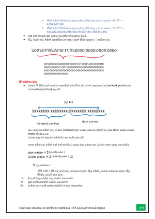 උසස් තපළ තතොරතුරු හො සන්නිතේද තොක්ෂණය - ICT ගුරුවරුන්න පමණයි සමූහය 164
▪ IPv4 මගින්න ිර්මොණය කල හැකි උපරිම ජොල උපොංග ගණන → 232
=
4,294,967,269
▪ IPv6 මගින්න ිර්මොණය කල හැකි උපරිම ජොල උපොංග ගණන → 2128
=
340,282,366,920,938,463,374,607,431,768,211,456
• එක් එක් කොේඩ ෂ් දශමය අගයකින්න ිරුපනය කරයි.
• බිටු 16,කොේඩ 8කින්න සමන්නවිත වන අතර තවන්න කිරීම සඳහො ( : ) භොවිතො තේ.
IP addressing
• ඕනෑම IP ලිපිනයක් තකොටස් තදකකින්න සමන්නවිත තේ. එනම් ජොල තකොටස (network portion) හො
ධොරක (Host portion) තලසයි.
ජොල තකොටස මඟින්න ජොල ගණන (network) සහ ධොරක තකොටස මඟින්න ජොලයක සිටින ධොරක ගණන
(Host) තීරණය තේ.
ධොරක යනු එම ජොලයට සම්බන්නධ කර ඇති උපොංගයි.
පහත සමීකරණ මඟින්න එක් එක් පන්නතියට අදොළ ජොල ගණන සහ ධොරක ගණන ලබො ගත හැකිය.
ජාල ගණන = 2 (ජාල බිටු ගණන )
ධාරක ගණන = 2 (ධාරක බිටු ගණන ) -2
❖ උදොහරණය -:
192.168.1.20 ජොලතේ ජොල තකොටස සඳහො බිටු 24ක්ද ධොරක තකොටස සඳහො බිටු
08ක්ද තවන්න කර ඇත.
I. දී ඇති ජොලතේ මුළු ජොල ගණන තසොයන්නන.
II. මුළු සත්කොරකයින්න ගණන තසොයන්නන.
III. භොවිතො කල හැකි සත්කොරකයින්න ගණන තසොයන්නන.
 