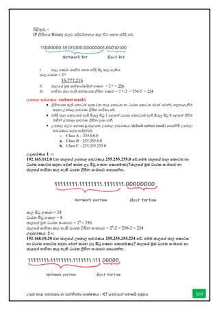 උසස් තපළ තතොරතුරු හො සන්නිතේද තොක්ෂණය - ICT ගුරුවරුන්න පමණයි සමූහය 165
පිළිතුරු -:
IP ලිපිනය Binary වලට පරිවර්තනය කල විට පහත පරිදි තේ.
i. ජොල ගණන තසීම පහත පරිදී සිදු කල හැකිය.
ජොල ගණන = 224
16,777,216
ii. ජොලතේ මුළු සත්කොරකයින්න ගණන = 2 8 = 256
iii. භොවිතො කල හැකි සත්කොරක ලිපින ගණන = 2 8 -2 = 256-2 = 254
උපජාල ආවරණය (subnet mask)
• ලිපිනයක ඇති තකොටස් තදක වන ජොල තකොටස හො ධොරක තකොටස තවන්න තවන්නව හඳුනොගැනීම
සඳහො උපජොල ආවරණ ලිපින භොවිතො තේ.
• එහිදී ජොල තකොටතස් ඇති සියලු බිටු 1 තලසත් ධොරක තකොටතස් ඇති සියලු බිටු 0 තලසත් ලිවිම
මඟින්න උපජොල ආවරණ ලිපින ලබො ගනී.
• උපජොල වලට තනොකැඩු ජොලයක උපජොල ආවරණය (default subnet mask) තපරිමි උපජොල
ආවරණය තලස හැඳින්නතේ.
o Class A – 255.0.0.0
a. Class B – 255.255.0.0
b. Class C – 255.255.255.0
උදාහරණය 1 -:
192.165.112.0 වන ජාලතේ උපජාල ආවරණය 255.255.255.0 තේ.තමම ජාලතේ ජාල තකාටස හා
ධාරක තකාටස සඳහා තවන්න කරන ලද බිටු ගණන තකාපමණද?ජාලතේ මුළු ධාරක සංඛ්‍ාව හා
ජාලතේ භාවිතා කල හැකි ධාරක ලිපින සංඛ්‍ාව තසායන්නන.
ජොල බිටු ගණන = 24
ධොරක බිටු ගණන = 8
ජොලතේ මුළු ධොරක සංඛ්‍යොව = 28
= 256
ජොලතේ භොවිතො කල හැකි ධොරක ලිපින සංඛ්‍යොව = 28
-2 = 256-2 = 254
උදාහරණය 2 -:
192.168.10.20 වන ජාලතේ උපජාල ආවරණය 255.255.255.224 තේ. තමම ජාලතේ ජාල තකාටස
හා ධාරක තකාටස සඳහා තවන්න කරන ලද බිටු ගණන තකාපමණද? ජාලතේ මුළු ධාරක සංඛ්‍ාව හා
ජාලතේ භාවිතා කල හැකි ධාරක ලිපින සංඛ්‍ාව තසායන්නන.
 