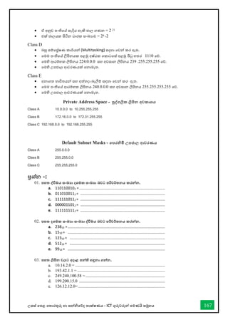 උසස් තපළ තතොරතුරු හො සන්නිතේද තොක්ෂණය - ICT ගුරුවරුන්න පමණයි සමූහය 167
• ඒ අනුව පංතිතේ සෑදිය හැකි ජොල ගණන = 2 21
• එක් ජොලයක සිටින ධොරක සංඛ්‍යොව = 28 -2
Class D
• බහු සම්තේෂණ කොර්යන්න (Multitasking) සදහො තවන්න කර ඇත.
• තමම පංතිතේ ලිපිනයක පළමු අෂ්ඨක තකොටතස් පළමු බිටු හතර 1110 තේ.
• තමහි ආරම්භක ලිපිනය 224.0.0.0 සහ අවසොන ලිපිනය 239 .255.255.255 තේ.
• තමහි උපජොල ආවරණයක් තනොමැත.
Class E
• අනොගත භොවිතයන්න සහ අත්හදො බැලීම් සඳහො තවන්න කර ඇත.
• තමම පංතිතේ ආරම්භක ලිපිනය 240.0.0.0 සහ අවසොන ලිපිනය 255.255.255.255 තේ.
• තමහි උපජොල ආවරණයක් තනොමැත.
Class C 255.255.255.0
ප්‍රශ්න -:
01. පහත ද්වවිමය සංඛ්‍ා දශමක සංඛ්‍ා බවට පරිවර්තනය කරන්නන.
a. 1101100102 =.................................................................................
b. 0110100112 = ................................................................................
c. 1111110112 = ................................................................................
d. 0000011012 = ................................................................................
e. 1111111112 = ................................................................................
02. පහත දශමක සංඛ්‍ා සංඛ්‍ා ද්වවිමය බවට පරිවර්තනය කරන්නන.
a. 23810 =............................................................................................
b. 1510 = ............................................................................................
c. 12310 = ..........................................................................................
d. 51210 = ..........................................................................................
e. 9910 = ............................................................................................
03. පහත ලිපින වලට අදාළ පන්නති හඳුනා ගන්නන.
a. 10.14.2.0 = .....................................................................................
b. 193.42.1.1 = ...................................................................................
c. 249.240.100.58 = ...........................................................................
d. 199.200.15.0 .................................................................................
e. 126.12.12.0= ..................................................................................
Private Address Space - පුද්වගලික ලිපින අවකාශය
Class A 10.0.0.0 to 10.255.255.255
Class B 172.16.0.0 to 172.31.255.255
Class C 192.168.0.0 to 192.168.255.255
Default Subnet Masks - තපරනිමි උපජාල ආවරණය
Class A 255.0.0.0
Class B 255.255.0.0
 