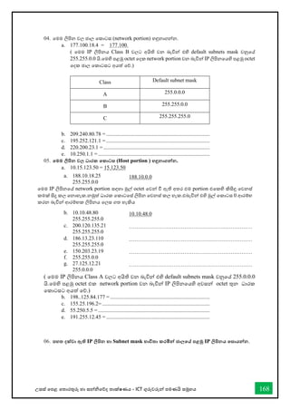 උසස් තපළ තතොරතුරු හො සන්නිතේද තොක්ෂණය - ICT ගුරුවරුන්න පමණයි සමූහය 168
04. තමම ලිපින වල ජොල තකොටස (network portion) හඳුනොගන්නන.
a. 177.100.18.4 = 177.100.
( තමම IP ලිපිනය Class B වලට අයිති වන බැවින්න එහි default subnets mask වනුතේ
255.255.0.0 යි.තමහි පළමු octet තදක network portion වන බැවින්න IP ලිපිනතයහි පළමු octet
තදක ජොල තකොටසට අයත් තේ.)
Class Default subnet mask
A 255.0.0.0
B 255.255.0.0
C 255.255.255.0
b. 209.240.80.78 = .............................................................................
c. 195.252.121.1 = .............................................................................
d. 220.200.23.1 = ...............................................................................
e. 10.250.1.1 = ...................................................................................
05. තමම ලිපින වල ධාරක තකාටස (Host portion ) හඳුනාගන්නන.
a. 10.15.123.50 = 15.123.50
( තමම IP ලිපිනය Class A වලට අයිති වන බැවින්න එහි default subnets mask වනුතේ 255.0.0.0
යි.තමහි පළමු octet එක network portion වන බැවින්න IP ලිපිනතයහි අවසන්න octet තුන ධොරක
තකොටසට අයත් තේ.)
b. 198..125.84.177 = ..........................................................................
c. 155.25.196.2= ................................................................................
d. 55.250.5.5 = ...................................................................................
e. 191.255.12.45 = .............................................................................
06. පහත දක්වා ඇති IP ලිපින හා Subnet mask භාවිතා කරමින්න ජාලතේ පළමු IP ලිපිනය තසායන්නන.
a. 188.10.18.25
255.255.0.0
188.10.0.0
තමම IP ලිපිනතේ network portion සඳහො මුල් octet තවන්න ී ඇති අතර එම portion එතකහි කිසිඳු තවනස්
කමක් සිදු කල තනොහැක.නමුත් ධොරක තකොටතස් ලිපින තවනස් කල හැක.එබැවින්න එහි මුල් තකොටස 0 ආරම්භ
කරන බැවින්න ආරම්භක ලිපිනය තලස ගත හැකිය
b. 10.10.48.80
255.255.255.0
10.10.48.0
c. 200.120.135.21
255.255.255.0
……………………………………………………………
d. 186.13.23.110
255.255.255.0
……………………………………………………………
e. 150.203.23.19
f. 255.255.0.0
……………………………………………………………
g. 27.125.12.21
255.0.0.0
……………………………………………………………
 