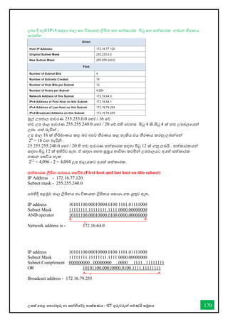 උසස් තපළ තතොරතුරු හො සන්නිතේද තොක්ෂණය - ICT ගුරුවරුන්න පමණයි සමූහය 170
ලබො දී ඇති IPv4 සඳහො ජොල සහ විකොශන ලිපින සහ සත්කොරක බිටු සහ සත්කොරක ගණන තීරණය
කරන්නන
මුල් උපජොල ආවරණ 255.255.0.0 තහෝ / 16 තේ
නව උප ජොල ආවරණ 255.255.240.0 තහෝ / 20 තේ.එහි තවනස බිටු 4 කි.බිටු 4 ක් නව උපජලතයන්න
ලබො ගත් බැවින්න ,
උප ජොල 16 ක් ිර්මොණය කළ බව අපට තීරණය කළ හැකිය.එය තීරණය කරනු ලබන්නතන්න
24
= 16 වන බැවිි .
25 255.255.240.0 තහෝ / 20 හි නව ආවරණ සත්කොරක සඳහො බිටු 12 ක් ගනු ලබයි . සත්කොරකයන්න
සඳහො බිටු 12 ක් ඉතිරිව ඇත. ඒ සඳහො පහත සුරය භොවිතො කරමින්න උපජොලයට අයත් සත්කොරක
ගණන තසවිය හැක
212
= 4,096 - 2 = 4,094 උප ජොලයකට අයත් සත්කොරක.
සත්කාරක ලිපින පරාසය තසවීම.(First host and last host on this subnet)
IP Address - 172.16.77.120
Subnet mask - 255.255.240.0
තමහිදී පළමුව ජොල ලිපිනය හො විකොශන ලිපිනය තසොයො ගත යුතුව ඇත.
IP address 10101100.00010000.0100 1101.01111000
Subnet Mask 11111111.11111111.1111 0000.00000000
AND operator 10101100.00010000.0100 0000.00000000
Network address is - 172.16.64.0
IP address 10101100.00010000.0100 1101.01111000
Subnet Mask 11111111.11111111.1111 0000.00000000
Subnet Compliment 000000000 . 00000000 . 0000 1111 . 11111111
OR 10101100.00010000.0100 1111.11111111
Broadcast address - 172.16.79.255
 