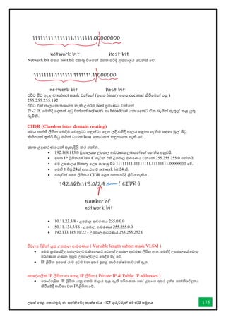 උසස් තපළ තතොරතුරු හො සන්නිතේද තොක්ෂණය - ICT ගුරුවරුන්න පමණයි සමූහය 175
Network bit සමග host bit එකතු ීතමන්න පහත පරිදි උපජොලය තවනස් තේ.
එවිට මිට අදොලව subnet mask වන්නතන්න (ඉහත binary අගය decimal කිරීතමන්න පසු )
255.255.255.192
එවිට එක් ජොලයක තබොගත හැකි උපරිම host ප්‍රමොණය වන්නතන්න
26 -2 යි. තමහිදී තදකක් අඩු වන්නතන්න network හො broadcast යන තදකට ඒක බැගින්න ඇතුල් කල යුතු
බැවිි.
CIDR (Classless inter domain routing)
තමය පන්නති ලිපින තබදීම තවනුවට හඳුන්නවො තදන ලදී.එහිදී ජොලය හඳුනො ගැනීම සඳහො මුල් බිටු
කිහිපයත් ඉතිරි බිටු මගින්න ධොරක host තකොටසත් හඳුනොගත හැකි තේ.
පහත උදොහරණතයන්න පැහැදිලි කර ගන්නන.
• 192.168.113.0 වූ ජොලයක උපජොල ආවරණය ලබොගන්නතන්න පන්නතිය අනුවයි.
• ඉහත IP ලිපිනය Class C බැවින්න එහි උපජොල ආවරණය වන්නතන්න 255.255.255.0 යන්නනයි.
• එම උපජොලය Binary තලස සැකසු විට 11111111.11111111.11111111.00000000 තේ.
• තමහි 1 බිටු 24ක් ඇත.එනම් network bit 24 කි.
• එබැවින්න තමම ලිපිනය CIDR තලස පහත පරිදි ලිවිය හැකිය .
• 10.11.23.3/8 - උපජොල ආවරණය 255.0.0.0
• 50.11.134.3/16 - උපජොල ආවරණය 255.255.0.0
• 192.133.145.10/22 - උපජොල ආවරණය 255.255.252.0
විචලය දිඟින්න යුතු උපජොල ආවරණය ( Variable length subnet mask/VLSM )
• තමම ක්‍රමතේදි උපජොලවලට එකිතනකට තවනස් උපජොල ආවරණ ලිපින ඇත. තමහිදී උපජොලතේ අඩංගු
පරිගණක ගණන අනුව උපජොලවලට තබදීම සිදු තේ.
• IP ලිපින අපතත් යොම අවම වන අතර ඉහළ කොර්යක්ෂමතොවයක් ඇත.
තපෞද්ගලික IP ලිපින හො තපොදු IP ලිපින ( Private IP & Public IP addresses )
• තපෞද්ගලික IP ලිපින යනු එකම ජොලය තුල ඇති පරිගණක තහෝ උපොංග අතර දත්ත සන්නිතේදනය
කිරීතම්දී භොවිතො වන IP ලිපින තේ.
 