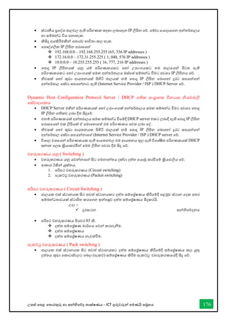 උසස් තපළ තතොරතුරු හො සන්නිතේද තොක්ෂණය - ICT ගුරුවරුන්න පමණයි සමූහය 176
• ස්ථොනීය ප්‍රතද්ශ ජොලවල ඇති පරිගණක සඳහො ලබොතදන IP ලිපින තේ. තම්වො තයොදොතගන අන්නතර්ජොලය
හො සම්බන්නධ විය තනොහැක.
• කිසිදු අයකිරීමකින්න තතොරව භොවිතො කල හැක.
• තපෞද්ගලික IP ලිපින පරොසයන්න
❖ 192.168.0.0 – 192.168.255.255 (65, 536 IP addresses )
❖ 172.16.0.0 – 172.31.255.225 ( 1, 048, 576 IP addresses )
❖ 10.0.0.0 – 10.255.255.255 ( 16, 777, 216 IP addresses )
• තපොදු IP ලිපිනයක් යනු යම් පරිගණකයකට තහෝ උපොංගයකට තම ජොලතයන්න පිටත ඇති
පරිගණකයකට තහෝ උපොංගයක් සමඟ අන්නතර්ජොලය ඔස්තස් සම්බන්නධ ීමට අවශය IP ලිපිනය තේ.
• ිවසක් තහෝ කුඩො ආයතනයක් පිහිටි ජොලයක් නම් තපොදු IP ලිපින තබොතහෝ දුරට සපයන්නතන්න
අන්නතර්ජොල තස්වො සපයන්නනොට ඇති (Internet Service Provider / ISP ) DHCP Server තේ.
Dynamic Host Configuration Protocol Server / DHCP ගතික සංග්‍රොහක විනයොස ියමොවලි
තස්වොදොයකය
• DHCP Server මඟින්න පරිගණකයක් තහෝ උපොංගයක් අන්නතර්ජොලය සමඟ සම්බන්නධ ීමට අවශය තපොදු
IP ලිපින ගතිකව ලබො දීම සිදුතේ.
• එනම් පරිගණකයක් අන්නතජොලය සමඟ සම්බන්නධ ීතම්දී DHCP server එකට ලබොදී ඇති තපොදු IP ලිපින
පරොසතයන්න එක ලිපියක් ඒ තමොතහොතත් එම පරිගණකය තවත ලබො තද්.
• ිවසක් තහෝ කුඩො ආයතනයක පිහිටි ජොලයක් නම් තපොදු IP ලිපින තබොතහෝ දුරට සපයන්නතන්න
අන්නතර්ජොල තස්වො සපයන්නනොතේ (Internet Service Provider / ISP ) DHCP server තේ.
• විශොල වශතයන්න පරිගණකයක ඇති ආයතනවල එම ආයතනය තුල ඇති විතශ්ෂිත පරිගණකයක් DHCP
server තලස ක්‍රියොකරමින්න තමම ලිපින පවරො දීම සිදු තේ.
වහරුකරණය යනු ( Switching )
• වහරුකරණය යනු යවන්නනොතේ සිට ගමනොන්නතය දක්වො දත්ත තයොමු කරීතම් ක්‍රියොවලිය තේ.
• ආකොර 2කින්න යුක්තය.
1. පරිපථ වහරුකරණය (Circuit switching)
2. පැකට්ටු වහරුකරණය (Packet switching)
පරිපථ වහරුකරණය ( Circuit Switching )
• ජොලයක එක් ස්ථොනයක සිට තවත් ස්ථොනයකට දත්ත සම්තේෂණය කිරීතම්දී පළමුව ස්ථොන තදක අතර
සම්බන්නධතොවයක් ස්ථොපිත කරතගන ඉන්නපසුව දත්ත සම්තේෂණය සිදුකරයි.
උදො :-
✓ දුරකථන සන්නිතේදනය
• පරිපථ වහරුකරණය පියවර 03 කි.
❖ දත්ත සම්තේෂණ මොර්ගය තවන්න කරගැනීම.
❖ දත්ත සම්තේෂණය
❖ දත්ත සම්තේෂණය නැවත්ීම.
පැකට්ටු වහරුකරණය ( Pack switching )
• ජොලයක එක් ස්ථොනයක සිට තවත් ස්ථොනයකට දත්ත සම්තේෂණය කිරීතම්දී සම්තේෂණය කල යුතු
දත්තය කුඩො තකොටස්වලට තබදො (පැකට්) සම්තේෂණය කිරීම පැකට්ටු වහරුකරණතේදී සිදු තේ.
 