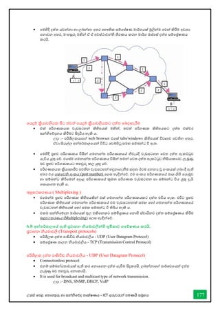 උසස් තපළ තතොරතුරු හො සන්නිතේද තොක්ෂණය - ICT ගුරුවරුන්න පමණයි සමූහය 177
• තමහිදී දත්ත යවන්නනො හො ලබන්නනො අතර තභෞතික සම්තප්ෂණ මොර්ගයක් මුලින්නම තවන්න කිරීම අවශය
තනොවන අතර, මංහසුරු මඟින්න ඒ ඒ අවස්ථොවන්නහි තීරණය කරන මොර්ග ඔස්තස් දත්ත සම්තේෂණය
කරයි.
තයදුම් ක්‍රියොවලියක සිට තවත් තයදුම් ක්‍රියොවලියකට දත්ත තබදොහැරීම
• එක් පරිගණකයක වැඩසටහන්න කිහිපයක් මඟින්න, තවත් පරිගණක කිහිපයකට දත්ත එක්වර
සන්නිතේදනය කිරීමට සිදුවිය හැකි ය.
උදො :- පරිශීලකයොතේ web browser එතක් tabs/windows කිහිපයක් විවෘතව පවතින අතර,
ඒවො සියල්ල අන්නතර්ජොලතයන්න විවිධ තවබ්පිටු සමඟ සම්බන්නධ ී ඇත.
• තමහිදී ප්‍රභව පරිගණකය විසින්න ගමනොන්නත පරිගණකතේ ිවැරදි වැඩසටහන තවත දත්ත පැකට්ටුව
යැවිය යුතු තේ. එතස්ම ගමනොන්නත පරිගණකය විසින්න තමන්න තවත දත්ත පැකට්ටුව ිසියොකොරව ලැබුණු
බව ප්‍රභව පරිගණකයට තහවුරු කල යුතු තේ.
• පරිගණකයක ක්‍රියොකොරීව පවතින වැඩසටහන්න හඳුනොගැනීම සඳහො ඊටම අනනය වූ අංකයක් ලබො දී ඇති
අතර එය තකතවි අංකය (port number) තලස හැඳින්නතේ. එම අංකය පරිගණකතේ ජොල ලිපි තයොමුව
හො සම්බන්නධ කිරීතමන්න අදොළ පරිගණකතේ කුමන පරිගණක වැඩසටහන හො සම්බන්නධ විය යුතු දැයි
තසොයොගත හැකි ය.
බහුපථකරණය ( Multiplexing )
• එතමන්නම ප්‍රභව පරිගණක කිහිපයකින්න එක් ගමනොන්නත පරිගණකයකට දත්ත එවිය හැක. එවිට ප්‍රභව
පරිගණක කිහිපයක් ගමනොන්නත පරිගණකතේ එම වැඩසටහනක් සමඟ තහෝ ගමනොන්නත පරිගණකතේ
වැඩසටහන්න කිහිපයක් තහෝ සමඟ සම්බන්නධ ී තිබිය හැකි ය.
• එකම සන්නිතේදන මොර්ගයක් තුල එකිතනකට සම්මිශ්‍රණය තනොී ස්වොධීනව දත්ත සම්තේෂණය කිරීම
බහුපථකරණය (Multiplexing) තලස හැඳින්නතේ.
6.8 අන්නතර්ජාලතේ ඇති ප්‍රවාහන නියමාවලින්නහි භූමිකාව ගතේෂණය කරයි.
ප්‍රවොහන ියමොවලි (Transport protocols)
• පරිශීලක දත්ත පණිවිඩ ියමොවලිය - UDP (User Datagram Protocol)
• සම්තේෂණ පොලන ියමොවලිය - TCP (Transmission Control Protocol)
පරිශීලක දත්ත පණිවිඩ ියමොවලිය - UDP (User Datagram Protocol)
• Connectionless protocol
• එනම් සම්බන්නධතොවයක් ඇති කර තනොතගන දත්ත යැීම සිදුකරයි. ලබන්නනොතේ පොර්ශවතයන්න දත්ත
ලැබුණු බව තහවුරු තනොකරයි.
• It is used for broadcast and multicast type of network transmission.
උදො :- DNS, SNMP, DHCP, VoIP
 