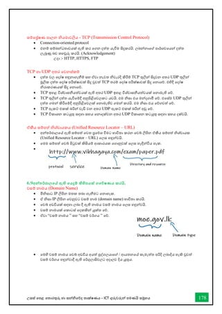 උසස් තපළ තතොරතුරු හො සන්නිතේද තොක්ෂණය - ICT ගුරුවරුන්න පමණයි සමූහය 178
සම්තේෂණ පොලන ියමොවලිය - TCP (Transmission Control Protocol)
• Connection-oriented protocol
• එනම් සම්බන්නධතොවයක් ඇති කර තගන දත්ත යැීම සිදුකරයි. ලබන්නනොතේ පොර්ශවතයන්න දත්ත
ලැබුණු බව තහවුරු කරයි. (Acknowledgement)
උදො :- HTTP, HTTPS, FTP
TCP හො UDP අතර තවනස්කම්
• දත්ත වල තදෝෂ හඳුනොගැනීම් සහ ඒවො නැවත ිවැරදි කිරීම් TCP තුලින්න සිදුවන අතර UDP තුලින්න
මූලික දත්ත තදෝෂ පරීක්ෂොවක් සිදු වුවත් TCP තරම් තදෝෂ පරීක්ෂොවක් සිදු තනොතේ. එහිදී තදෝෂ
ිරොකරණයක් සිදු තනොතේ.
• TCP ඉහළ විශ්වොසනීයත්වයක් ඇති අතර UDP ඉහළ විශ්වොසනීයත්වයක් තනොමැති තේ.
• TCP තුලින්න දත්ත යැීතම්දී අනුපිළිතවලකට යවයි. එම ිසො එය මන්නදගොමී තේ. එතස්ම UDP තුලින්න
දත්ත ගමන්න කිරීතම්දී අනුපිළිතවලක් තනොමැතිව ගමන්න කරයි. එම ිසො එය තේගවත් තේ.
• TCP පැකට් එකක් බරින්න වැඩි වන අතර UDP පැකට් එකක් බරින්න අඩු තේ.
• TCP විකොශන කටයුතු සඳහො සහය තනොදක්වන අතර UDP විකොශන කටයුතු සඳහො සහය දක්වයි.
ඒකීය සම්පත් ිශ්චොයකය (Unified Resource Locator – URL)
• අන්නතර්ජොලතේ ඇති සම්පත් තවත ප්‍රතේශ ීමට භොවිතො කරන තවබ් ලිපින ඒකීය සම්පත් ිශ්චොයක
(Unified Resource Locator – URL) තලස හඳුන්නවයි.
• තමම සම්පත් තවබ් පිටුවක් කිසියම් ආකොරයක තගොනුවක් තලස හැඳින්නවිය හැක.
•
6.9අන්නතර්ජාලතේ ඇති තයදුම් කිහිපයක් ගතේෂණය කරයි.
වසම් නොමය (Domain Name)
• මිිසොට IP ලිපින මතක තබො ගැනීමට තනොහැක.
• ඒ ිසො IP ලිපින තවනුවට වසම් නොම (domain name) භොවිතො කරයි.
• තවබ් අඩවියක් සඳහො ලබො දී ඇති නොමය වසම් නොමය තලස හඳුන්නවයි.
• වසම් නොමයක් තකොටස් තදකකින්න යුක්ත තේ.
• ඒවො “වසම් නොමය ” සහ “වසම් වර්ගය ” තේ.
• තමහි වසම් නොමය තවබ් අඩවිය අයත් පුද්ගලයොතේ / ආයතනතේ කැමැත්ත පරිදි ලබොදිය හැකි වුවත්
වසම් වර්ගය හඳුන්නවොදී ඇති තර්ගුලොසිවලට අදොලව දිය යුතුය.
 