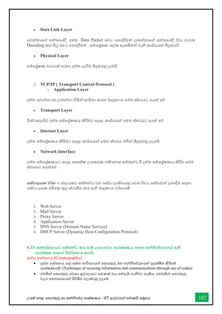 උසස් තපළ තතොරතුරු හො සන්නිතේද තොක්ෂණය - ICT ගුරුවරුන්න පමණයි සමූහය 182
• Data Link Layer
යවන්නනොතේ අන්නතතේදී දත්ත Data Packet බවට තපරලීමත් ලබන්නනොතේ අන්නතතේදී ඒවො නැවත
Decoding කර බිටු බවට තපරලීමත් , සම්තේෂණ තදෝෂ සැකසීමත් වැි කොර්යයන්න සිදුකරයි
• Physical Layer
සම්තේෂණ මොධයක් හරහො දත්ත යැීම සිදුකරනු ලබයි
2. TCP/IP ( Transport Control Protocol )
o Application Layer
දත්ත යවන්නනො හො ලබන්නනො විසින්න භොවිතො කරන මෘදුකොංග තමම ස්තරයට අයත් තේ
• Transport Layer
විශ්වොසදොයිව දත්ත සම්තේෂණය කිරීමට අදොළ කොර්යයන්න තමම ස්තරයට අයත් තේ
• Internet Layer
දත්ත සම්තේෂණය කිරීමට අදොළ කොර්යයන්න තමම ස්තරය මහින්න සිදුකරනු ලැතබ්
• Network Interface
දත්ත සම්තේෂණයට අදොළ තභෞතික උපකරණ එකිතනක සම්බන්නධ ී දත්ත සම්තේෂණය කිරීම තමම
ස්තරයට අයත්තේ .
තස්වාදායක වර්ග :
- ජොලයකට සම්බන්නධ වන තස්වො ලොභිතයකු තවත විවධ තස්වොවන්න ලබොදීම සඳහො
තස්වො දොයක පරිගක තුල ස්ථොපිත කර ඇති මෘදුකොංග වර්ගයකි
1. Web Server
2. Mail Server
3. Proxy Server
4. Application Server
5. DNS Server (Domain Name Service)
6. DHCP Server (Dynamic Host Configuration Protocol)
6.11 අන්නතර්ජාලයට සම්බන්නධ කර ඇති උපාංගවල ආරක්ෂණය සඳහා සන්නනිතේදනතේ ඇති
ආරක්ෂක ආකාර විමර්ශනය කරයි.
ගුප්ත තක්තනය (Cryptography)
• ගුප්ත තක්තනය යනු තක්ත භොවිතතයන්න තතොරතුරු සහ සන්නිතේදනයන්න සුරක්ෂිත කිරීතම්
තොක්ෂණයකි. (Technique of securing information and communications through use of codes)
• එමඟින්න තතොරතුරු අවශය පුද්ගලයොට පමණක් එය තත්රුම් ගැනීමට හැකිය. තමමඟින්න තතොරතුරු
වලට අනවසරතයන්න පිවිසීම වලක්වනු ලැතබ්.
 