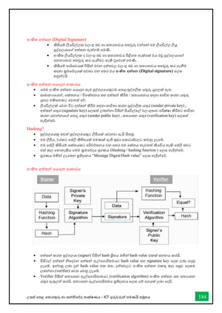 උසස් තපළ තතොරතුරු හො සන්නිතේද තොක්ෂණය - ICT ගුරුවරුන්න පමණයි සමූහය 184
අංකිත අත්සන (Digital Signature)
• කිසියම් ලියවිල්ලක වලංගු බව හො සතයතොවය තහවුරු වන්නතන්න එම ලියවිල්ල ලියූ
පුද්ගලයොතේ අත්සන ඇත්නම් පමණි.
• අංකිත ලියවිල්ලක ද වලංගු බව හො සතයතොවය පිළිගත හැක්තක් එය එවූ පුද්ගලයොතේ
අනනයතොව තහවුරු කර ගැනීමට හැකි වුතවොත් පමණි.
• කිසියම් පොර්ශවයක් විසින්න එවන දත්තවල වලංගු බව හො සතයතොවය තහවුරු කර ගැනීම
සඳහො ක්‍රමතේදයක් අවශය වන අතර එය අංකිත අත්සන (Digital signature) තලස
හඳුන්නවයි.
අංකිත අත්සන තයොදන ආකොරය
• තමම අංකිත අත්සන තයොදන සෑම පුද්ගලතයකුටම තපොදු-පුද්ගලික යතුරු යුගලක් ඇත.
• සොමොනයතයන්න, තක්තනය / විතක්තනය සහ අත්සන්න කිරීම / සතයොපනය සඳහො භොවිත කරන යතුරු
යුගල එකිතනකට තවනස් තේ.
• ලියවිල්ලක් යවන විට අත්සන්න කිරීම සඳහො භොවිතො කරන පුද්ගලික යතුර (sender private key) ,
අත්සන්න යතුර (signature key) තලසත් ලබන්නනො විසින්න පියවිල්තල් වලංගුතොව පරික්ෂො කිරීමට භොවිතො
කරන යවන්නනොතේ තපොදු යතුර (sender public key) , සතයොපන යතුර (verification key) තලසත්
හැඳින්නතේ.
Hashing?
• පුද්ගලතයකු තවත් පුද්ගලතයකුට ලිපියක් යවනවො යැයි සිතමු.
• එම ලිපිය, වරකට තප්ලි කිහිපයක් පමණක් ඇති කුඩො තකොටස්වලට කඩනු ලැතබ්.
• එම තප්ලි කිසියම් තක්තයකට පරිවර්තනය වන අතර එම තක්තය නැවතත් කියවිය හැකි තප්ලි බවට
පත් කල තනොහැකිය තමම ක්‍රමතේදය පුරණය (Hashing / hashing function ) තලස හැඳින්නතේ.
• පුරණය මඟින්න ලැතබන ප්‍රතිදොනය “Message Digest/Hash value” තලස හැඳින්නතේ.
අංකිත අත්සන්න තයොදන ආකොරය
• අත්සන්න කරන පුද්ගලයො (signer) විසින්න hash ශ්‍රිතය මඟින්න hash value එකක් ජනනය කරයි.
• ඩිජිටල් අත්සන්න ිපදවන අත්සන්න ඇල්තගොරිතමයට hash value සහ signature key තදක ලබො තදනු
ලැතබ්. ඉන්නපසු ලබො දුන්න hash value එක මත, දත්තවලට අංකිත අත්සන එකතු කල පසුව තදකම
ලබන්නනො (verifier) තවත යවනු ලැතබ්.
• Verifier විසින්න සතයොපන ඇල්තගොරිතොමයට (verification algorithm) අංකිත අත්සන සහ සතයොපන
යතුර ඇතුලත් කරයි. සතයොපන ඇල්තගොරිතමය ප්‍රතිදොනය තලස යම් අගයක් ලබො තදයි.
 