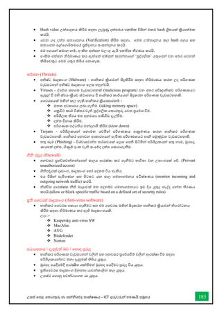 උසස් තපළ තතොරතුරු හො සන්නිතේද තොක්ෂණය - ICT ගුරුවරුන්න පමණයි සමූහය 185
• Hash value උත්පොදනය කිරීම සඳහො ලැබුණු දත්තමය verifier විසින්න එකම hash ශ්‍රිතයක් ක්‍රියොත්මක
කරයි.
• යවන ලද දත්ත සතයොපනය (Verification) කිරීම සඳහො, තමම උත්පොදනය කල hash අගය සහ
සතයොපන අල්තගොරිතමතේ ප්‍රතිදොනය සංසන්නදනය කරයි.
• එම අගයන්න සමොන නම්, අංකිත අත්සන වලංගු යැයි verifier තීරණය කරයි.
• අංකිත අත්සන ිර්මොණය කර ඇත්තත් අත්සන්න කරන්නනොතේ ‘පුද්ගලික’ යතුතරන්න වන අතර තවනත්
කිසිතවකුට තමම යතුර තිබිය තනොහැක.
තර්ජන (Threats)
• අිෂ්ට මෘදුකොංග (Malware) - හොිකර ක්‍රියොවන්න සිදුකිරීම සඳහො ිර්මොණය කරන ලද පරිගණක
වැඩසටහන්න අිෂ්ට මෘදුකොංග තලස හඳුන්නවයි.
• Viruses - ද්තේශ සහගත වැඩසටහනක් (malicious program) වන අතර අවිඥොිකව පරිගණකයට
ඇතුල් ී එහි ස්වයංක්‍රීයව ස්ථොපනය ී හොිකර කොර්යයන්න සිදුකරන පරිගණක වැඩසටහනකි.
• වවරසයක් මඟින්න කල හැකි හොිකර ක්‍රියොකොරකම් -
❖ මතක අවකොශය ලබො ගැනීම. (taking memory space)
❖ තක්‍රඩිට් කෝ විස්තර වැි පුද්ගලික තතොරතුරු තවත ප්‍රතේශ ීම.
❖ පරිශීලක තිරය මත අනවශය පණිවිඩ දැල්ීම.
❖ දත්ත විනොශ කිරීම.
❖ පරිගණක පද්ධතිය මන්නදගොමී කිරීම.(slow down)
• Trojans - පරිශීලකයන්න තනොමඟ යවමින්න පරිගණකය ආක්‍රමණය කරන හොිකර පරිගණක
වැඩසටහනකි. හොිකර තනොවන ආකොරතයන්න පැමිණ පරිගණකයට හොි පමුණුවන වැඩසටහනකි.
• තතු බෑම (Phishing) - විශ්වොසවන්නත පොර්ශවයක් තලස තපනී සිටිමින්න පරිශීලකයන්න සතු නොම, මුරපද,
ණයපත් දත්ත, ගිණුම් අංක වැි සංතේද දත්ත තසොරොගැනීම.
ගිි පවුර (firewall)
• අනවසර ප්‍රතේශවන්නනන්නතගන්න ජොලය ආරක්ෂො කර ගැනීමට භොවිතො වන උපොංගයක් තේ. (Prevent
unauthorized access)
• ගිිපවුරක් දෘඩොංග, මෘදුකොංග තහෝ තදකම විය හැකිය.
• එය විසින්න පැමිතණන සහ පිටතට යන ජොල ගමනොගමනය අධීක්ෂණය (monitor incoming and
outgoing network traffic) කරයි.
• ිශ්ිත ආරක්ෂක නීති මොලොවක් මත පදනම්ව ගමනොගමනයට ඉඩ දිය යුතුද නැද්ද යන්නන තීරණය
කරයි.(allow or block specific traffic based on a defined set of security rules)
ප්‍රති වවරස් මෘදුකොංග (Anti-virus software)
• හොිකර වවරස තසොයො ගැනීමට සහ එම වවරස මඟින්න සිදුකරන හොිකර ක්‍රියොවන්න ිතරෝධනය
කිරීම සඳහො ිර්මොණය කර ඇති මෘදුකොංගයකි.
උදො :-
❖ Kaspersky anti-virus SW
❖ MacAfee
❖ AVG
❖ Bitdefender
❖ Norton
අධයොපනය / දැනුවත් බව / තහොඳ පුරුදු
• හොිකර පරිගණක වැඩසටහන්න වලින්න සහ අනවසර ප්‍රතේශීම් වලින්න ආරක්ෂො ීම සඳහො
පරිශීලකයන්නහට මනො දැනුමක් තිබිය යුතුය.
• මුරපද තයදීතම්දී ආරක්‍ෂිත ශක්තිමත් මුරපද තයදීමට පුරුදු විය යුතුය.
• ප්‍රතිවවරස මෘදුකොංග දිනපතො යොවත්කොලින කල යුතුය.
• උපස්ථ තගොනු පවත්වොතගන යො යුතුය.
 