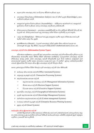 උසස් තපළ තතොරතුරු හො සන්නිතේද තොක්ෂණය - ICT ගුරුවරුන්න පමණයි සමූහය 201
• අදොන දත්ත තතොරතුරු බවට සංවිධනය කිරීතම් හැකියොව ඇත.
• තතොරතුරු විශ්තල්ෂණය (Information Analysis ) කර ඒ මගින්න දැනුම (Knowledge) උකහො
ගැනීතම් හැකියොව පවතී.
• පහසුතවන්න ප්‍රතේශ ීතම් හැකියොව (Accessibility) – පරිශීලනය කරන්නනන්න හට පහසුතවන්න
ප්‍රතේශනය ීතම් හැකියොව තහොඳ තතොරතුරු පද්දතියක ලක්ෂණයකි.
• ිරවදයතොවය (Accuracy) – තතොරතුරු සකස්කිරීතම්දී හො ඒවො ඉදිරිපත් කිරීතම්දී ිවැරදි බව
වැදගත් තේ. ිරවදයතොවතයන්න අඩු තතොරතුරු මගින්න තීරන ගැනීතම්දී ගැටළු මතුතේ.
• සරල බව (Simplicity) – මිිසොතේ කටයුතු පහසුකර ගැනීම සඳහො ිර්මොණය කර ඇති
බැවින්න තම්වො සරල විය යුතුයි.
• සුරක්ෂිතභොවය (Secure) – වැදගත් තතොරතුරු වලින්න යුක්ත ිසො තම්වතේ ආදොන හො
තමතහයුම් කටයුතු සිදු කිරීමට බලයලත් පරිශීලකයින්න (Authorized users) අවශය තේ.
තතාරතුරු පද්වධති වර්ග (Information System Types)
පරිගණක තොක්ෂණය උපතයෝී කර තනොගන්නනො තතොරතුරු පද්ධති භොවිතතේදී ඇතිවන ගැටළු
ිරොකරණය කරගැනීම සඳහො මිිසො විසින්න පරිගණක තොක්ෂණය තයොදොගන්නනො තතොරතුරු පද්ධති
ිර්මොණය කරනු ලබයි. තමම තතොරතුරු පද්ධති ිපදීතම්දී සෑම විටම එක්තරො අරමුණක් තහෝ
අවශයතොවක් ඉටුකර ගැනීම සඳහො අවධොනය තයොමු කර ඇත. ඒ අතරින්න පුද්ගල සම්බන්නදතොවකින්න
තතොරව ක්‍රියොත්මක ීම සඳහො ස්වයංක්‍රීය තතොරතුරු පද්ධති ිපදවො තිතබ්.
පහත දැක්තවනුතේ මිිසො විසින්න ිපදවො ඇති තතොරතුරු පද්ධති වර්ග කිහිපයකි.
➢ කොර්යොල ස්වයංකරණ පද්ධති (Office Automated Systems)
➢ ගනුතදනු සැකසුම් පද්ධති. (Transaction Processing Systems)
➢ කළමනොකරණ සහයක පද්ධති
 කළමනොකරණ තතොරතුරු පද්ධති (Management Information Systems)
 තීරණ සහොය පද්ධති (Decision Support Systems)
 විධොයක සහොය පද්ධති (Executive Support Systems)
➢ භූතගෝලීය තතොරතුරු පද්ධති (Geographical Information Systems)
➢ දැනුම් කළමනොකරණ පද්ධති (Knowledge Management Systems)
➢ අන්නතර්ගත කළමනොකරණ පද්ධති (Content management Systems)
➢ වයවසොය සම්පත් සැලසුම් පද්ධති (Enterprise Resource Planning Systems)
➢ සුහුරු පද්ධති (Smart Systems)
කාර්යාලීය ස්වයංක්‍රියකරණ පද්වධති
තමයින්න සිදුවන්නතන්න අංකිත ආකොරයට ිර්මොණය කර ගත් ,එක්රැස් කරගත්, සමොතලෝචනය කළ
හො ගබඩො කරගනු ලැබූ ආයතික දත්තයන්න කිසියම් කොර්යයක් සඳහො යම්කිසි අරමුණක් මුදුන්න පමුණුවො
ගැනීමට උපතයෝී කර ගැනීමයි.
 