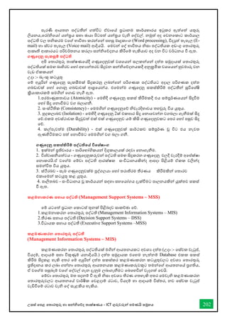 උසස් තපළ තතොරතුරු හො සන්නිතේද තොක්ෂණය - ICT ගුරුවරුන්න පමණයි සමූහය 202
පැරණී ආයතන පද්ධතීන්න ගත්විට ඒවොතේ ප්‍රධොනම කොර්යභොරය ඉටුකර ඇත්තත් යතුරු
ලියනය,තරෝිතයෝ යන්නරය සහො ඡොයො පිටපත් යන්නරය වැි තද්වල්. නමුත් අද තවනතකොට කොර්යොල
පද්ධති වල තිකරම වතේ භොවිතො කරන්නතන්න පහසු මෘදුකොංග (Word processing), විදුත් තැපෑල (E-
mail) හො ස්වර තැපෑල (Voice mail) ආදියයි. තමවන්න තද් භොවිතය ිසො පද්ධතියක අඩංගු තතොරතුරු
ආකෘති ආකොරයට පරිවර්තනය කරලො සන්නිතේදනය කිරීතම් හැකියොව අද වන විට වර්ධනය ී ඇත.
ගණුතදනු සැකසුම් පද්වධති
අපි තතොරතුරු තොක්ෂණතේදී ගණුතදනුවක් වශතයන්න සලකන්නතන්න දත්ත සමුදොයක් තතොරතුරු
පද්ධතියක් සමඟ බොහිරව තහෝ අභයන්නතරව සිදුවන සන්නිතේදනයකදී අනුක්‍රමික වශතයන්න හුවමොරු වන
වැඩ ඒකකයන්න
උදො :- බැංකු කටයුතු
තම් අයුරින්න ගණුතදනු සැකසීමක් සිදුකරනු ලබන්නතන්න පරිගණක පද්ධතියට අදොල පරිගණක දත්ත
ගබඩොවක් තහෝ තගොනු ගබඩොවක් ආශ්‍රතයන්නය. එතමන්නම ගණුතදනු සකස්කිරිම් පද්ධතීන්න සුවිතශ්ෂි
ක්‍රියොකොරකම් සමගින්න තගොඩ නැී ඇත.
1.පරමොණුකතොවය (Atomicity) - තමහිදී ගණුතදනු සකස් කිරීමකදී එය සම්පූර්ණතයන්න සිදුීම
තහෝ සිදු තනොීමට වග බලොගනී.
2. සංස්ීතික (Consistency) - තමමගින්න ගණුතදනුතේ ිවැරදිභොවය තහවුරු විය යුතුය.
3. හුදකලොබව (Isolation) - තමහිදී ගණුතදනු 2ක් එකපොර සිදු තනොතවන්නන වගබලො ගැනීමක් සිදු
තේ.එකම අවස්ථොවක සිදුවුවත් එක් එක් ගණුතදනුව යම් කිසි ගණුතදනුවකට තපර තහෝ පසුව සිදු
තේ.
4. කල්පැවත්ම (Durability) - එක් ගණුතදනුවක් සොර්ථකව සම්පූර්ණ වූ විට එය නැවත
ඇණහිටීමකට පත් තනොීමට තමමගින්න වග බලො ගනී.
ගණුතදනු සකස්කිරීම් පද්වධතිතේ විතශ්ෂාංග
1. ඉක්මන්න ප්‍රතිචොරය - පොරිතභෝගිකයන්න දිගුකොලයක් රඳවො තනොගැනීම.
2. විශ්වොසනීයත්වය - ගණුතදනුකරුවන්න පද්ධති සමඟ සිදුකරන ගණුතදනු වලදී වැරදීම් අතප්ක්ෂො
තනොකරයි.ඒ වතේම තම්වො පද්ධති ආරක්ෂක සංවිධොනයකින්නද ආපදො පිළියම් ඒකක වලින්නද
සමන්නවිත විය යුතුය.
3. ස්ීරබව - සෑම ගණුතදනුවක්ම පුද්ගලයො තහෝ තරොතිරම තීරණය කිරීමකින්න තතොරව
එකොතමන්න කටයුතු කළ යුතුය.
4. පොලිතබව - සංවිධොනය වූ කොර්යයන්න සඳහො සහතයෝගය දැක්ීමට පොලනයකින්න යුක්තව සකස්
ී ඇත.
කළමනාකරණ සහාය පද්වධති (Management Support Systems – MSS)
තම් යටතත් ප්‍රධොන තකොටස් තුනක් පිළිබදව සොකච්ඡො තේ.
1.කළමනොකරන තතොරතුරු පද්ධති (Management Information Systems – MIS)
2.තීරණ සහොය පද්ධති (Decision Support Systems – DSS)
3.විධොයක සහොය පද්ධතී (Executive Support Systems –MSS)
කළමණාකරන තතාරතුරු පද්වධතී
(Management Information Systems – MIS)
කළමණොකරන තතොරතුරු පද්ධතියක් මගින්න ආයතනයකට අවශය දත්ත (උදො :- තස්වක වැටුප්,
වියදම්, ආදොයම් සහො විකුණුම් යනොදියයි.) දත්ත සමුදොයක එතහම නැත්නම් Database එකක සකස්
කිරීම සිදුකළ හැකි අතර තම් අයුරින්න දත්ත සකස්කර කළමණොකරන කටයුතුවලට අවශය තතොරතුරු
ප්‍රතිදොනය කර ලබො ගන්නනො තතොරතුරු ආයතනයක කළමණොකරුවකුට තමන්නතේ ආයතනතේ ප්‍රගතිය,
ඒ වතේම පසුබෑම් වතේ තද්වල් ගැන දැනුම ලබොගැනීමට තබතහවින්න වැදගත් තවයි.
තම්වො තතොරතුරු මත පදනම් ී ඇති ිසො අවශය තීරණ ගතහැකි අතර තමවැි කළමණොකරන
තතොරතුරුවලට ආයතනතේ වොර්ෂික තවළදොම් රටොව, වියදම් හො ආදොයම් විස්තර, නව තස්වක වැටුප්
වැඩිීතම් රටොව වැි තද් සැළකිය හැකිය.
 