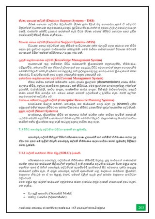 උසස් තපළ තතොරතුරු හො සන්නිතේද තොක්ෂණය - ICT ගුරුවරුන්න පමණයි සමූහය 203
තීරණ සහායක පද්වධතී (Decision Support Systems – DSS)
තීරණ සහොයක පද්ධතිය ඔවුන්නතේම තීරණ ලබො දීමක් සිදු තනොකරන අතර ඒ තවනුවට
සිදුවන්නතන්න ආයතනයක කළමණොකරුතවකුට බුද්ිමය තීරණ ගන්නන ඒ අවශය උදේ උපකොර ලබොතදන
එකයි. එතමන්නම තමහිදී උපකොර කරන්නතන්න හැම විටම තීරණ තවනස් කිරීමට තනොවන අතර උිත
අවස්ථොතේදී ිවරදි තීරණ ගැනීමටය..
විධායක සහාය පද්වධතී (Executive Support Systems –MSS)
විධොයක සහොය පද්ධතියක් යනු කිසියම් සංවිධොනයක දත්ත ඵලදොයී තලස සොරොංශ ගත කිරීම
සඳහො ඉඩ ප්‍රස්ථොව සලසන වොර්තොකරන තමවලමකි. තමම වොර්තො සොමොනයතයන්න විධොයක මට්ටතම්
පොලකයන්න විසින්න ඉක්මන්න පරිශීලනය උතදසො ලබො ගනී.
දැනුම් කළමනාකරණ පද්වධති (Knowledge Management System)
ආයතනයක් තුළ භොවිතවන විවිධ පරොසයන්නහී ක්‍රියොකොරකම් හඳුනොගැනීම, ිර්මොණය,
එළිදැක්ීම, තබදො හැරීම සහ ඒවොතේ දර්ශනයන්න සහ පළපුරුදු විවිධ අවශයතොවන්න සඳහො තයොදොගැනීම
තමමඟින්න සිදුතේ. තමවැි දර්ශන සහ පළපුරුදු ති පුද්ගලතයකු තුළ තහෝ ආයතන ක්‍රියොදොමයන්න සමඟ
ඒකොබද්ධ ී පැවතිය හැකි අතර දැනුම ලබොගැනීම සඳහො උපතයෝී තේ.
අන්නතර්ගත කළමනාකරණ පද්වධති (Content Management System)
ිතර භොවිතො වන්නතන්න කර්මොන්නත සඳහො අවශය ප්‍රතල්ඛ්‍න (documentation) ගබඩො කිරීම,
පොලනය කිරීම, අනුවොද සැකසීම හො ප්‍රකොශයට පත් කිරීමටය. තමම ප්‍රතල්ඛ්‍න තලස හඳුන්නවනු ලබන්නතන්න
ප්‍රවෘත්ති, වයවස්ථොවලි, කොර්ය සංග්‍රහ, තොක්ෂණික කොර්ය සංග්‍රහ, විකිණුම් මොර්තගෝපතද්ශ, අතළවි
කරන තපොත් පිංච යනොදිය තේ. තමයට සමොන තවනත් පද්ධතියක් ද දැක්විය හැක. එනම් තල්ඛ්‍න
කළමනොකරණ පද්ධතිය තේ.
ව‍වසාය සම්පත් සැලසුම් පද්වධති (Enterprise Resource Planning Systems)
වයොපොරයක සියලුම සම්පත්, තතොරතුරු සහ කොර්යයන්න තබදො තදන ලද (shared) දත්ත
සමුදොයක් මඟින්න පොලන කිරීමට හො සම්බන්නධීකරණය කිරීමට උපකොරීවන පුළුල් ආයතික පද්ධතියකි.
සුහුරු පද්වධති (Smart Systems)
සංතේදනය, ක්‍රියොත්මක කිරීම හො පොලනය මගින්න පවතින දත්ත භොවිතො කරමින්න අනොවැකි
පැවසීම තමන්නම අනුවර්තී ආකොරතයන්න තීරණ ගැනීම තමමගින්න සිදුතේ. ජොලකරණ හැකියොවන්න භොවිතො
කරමින්න තිව ක්‍රියොත්මක කළ හැකි කටයුතු සදහොද භොවිතො කළ හැක.
7.3 විවිධ තතාරතුරු පද්වධති සංවර්ධන ආකෘති හා ක්‍රමතේද.
තතාරතුරු පද්වධති මිනිසුන්න විසින්න පරිගණක භාෂා උපතයෝගී කර ගනිමින්න නිර්මාණය කරන ලද
ඒවා වන අතර තම් තුළින්න එවැනි තතාරතුරු පද්වධති නිර්මාණය සදහා භාවිතා කරන ක්‍රමතේද පිළිබදව
පහත දැක්තේ.
7.3.1 පද්වධති සංවර්ධන ජීවන චක්‍ර (SDLC) ආකෘති.
පරිගණකගත තතොරතුරු පද්ධතියක් ිර්මොණය කිරීතම්දී සිදුකළ යුතු කොර්යයන්න ගණනොවක්
පවතින අතර එම කොර්යයන්න පිළිතවලින්න හදුන්නවො දී ඇති ආකෘතිය පද්ධති සංවර්ධන ජීවන චක්‍රය තලස
හදුන්නවන අතර එ් මගින්න තතොරතුරු පද්ධතියක් සැකසීතම්දී ආරම්භතේ සිට අවසොනය දක්වො කළයුතු
කොර්යයන්න දක්වො ඇත. ඒ අනුව තතොරතුරු පද්ධති ආකෘතියක් යනු මෘදුකොංග සංවර්ධන ක්‍රියොවන්න,
මෘදුකොංග ිමැවුම් හො ඒ හො බැදුණු මොනව සම්පත් වලින්න සැදුම් ලත් සමස්ත මෘදුකොංග සංවර්ධන
පිළිතවතයි.
තමම චක්‍රය තුළ සදහන්න කොර්යයන්න අනුගමනය කරන ආකොරය අනුව ආකෘති ගණනොවක් අපට හදුනො
ගත හැකිය.
• දිය ඇලි ආකෘතිය (Waterfall Model)
• සර්පිල ආකෘතිය (Spiral Model)
 