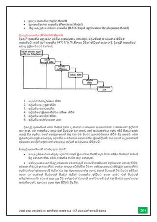 උසස් තපළ තතොරතුරු හො සන්නිතේද තොක්ෂණය - ICT ගුරුවරුන්න පමණයි සමූහය 204
• සුචලය ආකෘතිය (Agile Model)
• මූලොකෘතිකරණ ආකෘතිය (Prototype Model)
• සීඝ්‍ර තයදවුම් සංවර්ධන ආකෘතිය (RAD- Rapid Application Development Model)
දියඇලි ආකෘතිය (Waterfall Model)
දියඇලි ආකෘතිය යනු සරල තර්ඛිය ආකොරයකට තතොරතුරු පද්ධතියක් සංවර්ධනය කිරීතම්
ආකෘතියයි. තමහි මුල් ආකෘතිය 1970 දී W.W.Royce විසින්න ඉදිරිපත් කරන ලදී. දියඇලි ආකෘතිතේ
අඩංගු මුලික පියවර වන්නතන්න;
1. ගැටළුව විශ්තල්ෂණය කිරීම
2. පද්ධතිය සැලසුම් කිරීම
3. පද්ධතිය තගොඩනැීම.
4. පද්ධතිතේ ක්‍රියොකොරීත්වය පරීක්‍ෂො කිරීම
5. පද්ධතිය ස්ථොපිත කිරීම.
6. පද්ධතිය පවත්වොතගන යොම
දියඇලි ආකෘතිතේ තමම පියවර ඉහත දැක්තවන ආකොරයට රූපසටහනක් ආකොරතයන්න ඉදිරිපත්
කල හැක. තම් ආකෘතියට අනුව එක් පියවරක වලංගුතොව තහෝ සොර්ථකත්වය අනුව ඉදිරි පියවර සදහො
තයොමු විය හැකිය. එතස් තනොවුනතහොත් මතු වන එම පියවර පුනරොවර්තනය කිරීම සිදු තකතර්. තමම
ක්‍රමතේදයට අනුව තතොරතුරු පද්ධතිය සංවර්ධනය තනොනවතින ක්‍රියොවලියකි. එය වඩොත් ගැලතපන්නතන්න
අවශයතො තහොදින්න හදුනො ගත් තතොරතුරු පද්ධති සංවර්ධනය කිරීමටයි.
දියඇලි ආකෘතිතයහි අවොසිද ඇත. එනම්;
• සබැතලෝකතේ තතොරතුරු පද්ධති වයපෘති ක්‍රියොත්මක ීතම්දී සැම විටම තර්ඛිය පියවරන්න ඔස්තස්
සිදු තනොවන ිසො තමම ආකෘතිය භොවිත කල තනොහැක.
• තස්වොදොයකයොතේ සියලු අවශයතො තමොනවොදැයි වයොපෘති කේඩොයම හදුනොතගන තනොමැති ීම.
අවසොන ිමැවුම ලබොගැනීමට ගතවන කොලය අවිිශ්ිත ීම හො තස්වොදොයකයොට ිමැවුම දැකගැනීමට
හැකි වන්නතන්න අවසොනතේදී බැවින්න එය ඔහු බලොතපොතරොත්තු තනොවූ එකක් විය හැකි ීම.පියවර ඉදිරියට
තගන යො හැක්තක් පියවතරන්න පියවර බැවින්න වයොපෘතිය ඉදිරියට තගන යොමට එක් පියවරක්
සම්පූර්ණතයන්නම අවසන්න කල යුතු ීම තහ්තුතවන්න වයොපෘති කේඩොයතම් එක් එක් පියවර සකස් කරන
සොමොජිකයන්නට අනවශය තලස බලො සිටීමට සිදු ීම.
 