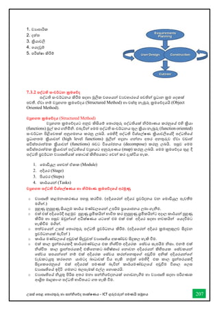 උසස් තපළ තතොරතුරු හො සන්නිතේද තොක්ෂණය - ICT ගුරුවරුන්න පමණයි සමූහය 207
1. වයොපොරික
2. දත්ත
3. ක්‍රියොවලි
4. තයදවුම්
5. පරීක්ෂො කිරීම්
7.3.2 පද්වධති සංවර්ධන ක්‍රමතේද
පද්ධති සංවර්ධනය කිරීම සදහො මුලික වශතයන්න වයවහොරතේ පවතින්න ප්‍රධොන ක්‍රම තදකක්
පවතී. ඒවො නම් වුහගත ක්‍රමතේදය (Structured Method) හො වස්තු නැඹුරු ක්‍රමතේදයයි (Object
Oriented Method).
වුහගත ක්‍රමතේදය (Structured Method)
වුහගත ක්‍රමතේදයට අනුව කිසියම් තතොරතුරු පද්ධතියක් ිර්මොණය කරනුතේ එහි ක්‍රියො
(functions) මුල් කර ගිමිි. එබැවින්න තමම පද්ධති සංවර්ධනය තුල ක්‍රියො නැබුරු (function oriented)
සංවර්ධන පිළිතවතක් අනුගමනය කරනු ලබයි. තමහිදී පද්ධති විශ්තල්ෂණ ක්‍රියොවලිතේදී පද්ධතිතේ
ප්‍රධොනතම ක්‍රියොවන්න (high level functions) මුලින්න හදුනො ගන්නනො අතර අනතුරුව ඒවො වඩොත්
සවිස්තරොත්මක ක්‍රියොවන්න (functions) බවට විතයෝජනය (decompose) කරනු ලබයි. පසුව තමම
සවිස්තරොත්මක ක්‍රියොවන්න පද්ධතිතේ වුහයට අනුරූපණය (map) කරනු ලබයි. තමම ක්‍රමතේදය තුළ දී
පද්ධති ප්‍රවර්ධන වයොපෘතියක් තකොටස් කිහිපයකට තවන්න කර දැක්විය හැක.
1. තමොඩියුල තහවත් ඒකක (Module)
2. අදියර (Stage)
3. පියවර (Steps)
4. කොර්යයන්න (Tasks)
වුහගත පද්වධති විශ්තල්ෂණය හා නිර්මාණ ක්‍රමතේදතේ අරමුණු
o වයොපෘති කළමනොකරණය පහසු කරීම. (අදියතරන්න අදියර ප්‍රවර්දනය වන තමොඩියුල පැවතීම
මගින්න.)
o පුහුණු නුපුහුණු සියලුම කොර්ය මේඩලතයන්න උපරිම ප්‍රතයොජනය ලබො ගැනීම.
o එක් එක් අදියතර්දී පළමුව පුහුණු ශ්‍රමිකයින්න භොවිත කර නුපුහුණු ශ්‍රමිකයින්නට අදොල කොර්යන්න පුහුණු
කිරීම හො පසුව ඔවුන්නතේ අධීක්ෂණය යටතත් එම එක් එක් අදියර සදහො නවකයින්න තයදීමට
හැකිීම මගින්න.
o තත්වතයන්න උසස් තතොරතුරු පද්ධති ප්‍රවර්ධනය කිරීම. (අදියතරන්න අදියර ක්‍රමොනුකුලව සිදුවන
ප්‍රවර්ධනයක් බැවින්න )
o කොර්ය මේඩලතේ අඩුවක් සිදුවුවත් වයොපෘතිය අකේඩව සිදුකල හැකි ීම.
o එක් කොල ප්‍රන්නතරයකදී කොර්යමේඩලය එක ිශ්ිත අදියරක තස්වය සැපයීම ිසො. එනම් එක්
ිශ්ිත කොල ප්‍රොන්නතරයකදී එකිතනකට බහිෂ්කොර තනොවන අදියරයන්න කිහිපයක තස්වකයන්න
තස්වය සපයන්නතන්න නම් එක් අදියරක තස්වය කරන්නතනකුතේ අඩුීම අික් අදියරයන්නතේ
වැඩකටයුතු කරතගන යොමටද බොධොවක් විය හැකි නමුත් තමහිදී එක කොල ප්‍රන්නතරයකදී
සිදුතකතරනුතේ එක් අදියරක් පමණක් බැවින්න කොර්යමේඩලතේ අඩුීම විශොල තලස
වයොපෘතිතේ ඉදිරි ගමනට බලපෑමක් එල්ල තනොකරයි.
o වයොපෘතිතේ ියුතු පිරිස අතර මනො සන්නිතේදනයක් තගොඩනැීම හො වයොපෘති සදහො පරිගණක
ආශ්‍රිත මෘදුකොංග පද්ධති භොවිතයට ගත හැකි ීම.
 