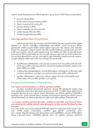 උසස් තපළ තතොරතුරු හො සන්නිතේද තොක්ෂණය - ICT ගුරුවරුන්න පමණයි සමූහය 208
වුහගත පද්ධති විශ්තල්ෂණය සහ ිර්මොණ ක්‍රමතේදය ප්‍රධොන පියවර 7 කින්න ිරුපනය කලහැකිතේ
.
1. ශකයතොව පරික්ෂො කිරීම.
2. පවතින පරිසර තත්වයන්න ගතේෂණය කිරීම.
3. විකල්ප වයොපොර පද්ධති තගොඩනැීම.
4. අවශයතො ිර්වචනය කිරීම.
5. විකල්ප තොක්ෂණික පද්ධති තගොඩනැීම.
6. ආර්ික සැලසුම් ිර්මොණය කිරීම.
7. තභෞතික සැලසුම් ිර්මොණය කිරීම.
වස්තු නැඹුරු ක්‍රමතේදය (Object Oriented Method)
වස්තු නැබුරු ක්‍රමතේදය යනු තතොරතුරු පද්ධතියක් ඉදිරිපත් කල යුතු ගැටලුතේ පවතින වස්තුන්න
(objects ) හො ඒවොතේ අන්නතර්ක්‍රියො (relationship) හදුනොගිමින්න පද්ධති සංවර්ධනය කිරීතම්
ක්‍රමතේදයකි. තමහිදී ගැටලුතේ පවතින වස්තුන්න මුලිකව හදුනොතගන වර්ග කරගනු ලබයි. සමජොතීය
වස්තුන්න එක කුලකයකට ඇතුලත් කරගත් හැකි පරිදි ආකෘතින්න ිර්මොණය කරගනු ලබන අතර ඒවො
පන්නති තලස හදුන්නවයි. තමවැි පන්නති (classes) පොදක කර ගිමින්න අපට විවිධ වූ වස්තු බිහි කරගත
හැකි අතර එම විවිධ වූ වස්තු එකිතනක අතර ගැටලුතේ ස්වභොවය අනුව ඇති කර ගන්නනො සම්බන්නධතො
මත පද්ධතිතේ ක්‍රියොකොරීත්වය ඇති තේ. තමම ක්‍රමයට අනුව විශ්වසනීයව නඩත්තු කර හැකි, මෘදුකොංග
සැලසුම් වැඩිදියුණු තකරීම සදහො භොවිත කල හැකි මුලධර්ම තුනක් පවතී.
1. වියුක්තීකරණය (Abstraction) - වස්තු යනු සබැ තලෝකතේ තවන්න කර දැක්විය හැකි තකොටසකි.
එනම් උපුටො දැක්විය හැකි තකොටසකි. ඒවො තබොතහෝ විට නඩත්තු කල හැකි ඒවො තමන්නම නැවත
භොවිතො කිරීමද කල හැකිය.
2. සංශිප්තකරණය (Encapsulation) - නඩත්තු කිරීතම් ක්‍රියොව වැඩි දියුණු කර ගැනීම සදහො වස්තු
අභයන්නතර අන්නතර්ගතය අතනකුත් උපොංගයන්නතගන්න සගවො තබො ගැනීම සංශිප්තකරනයි.
3. ප්‍රතේණිය (Inheritance) - වස්තු නැවත භොවිතයට අනුබල දීම සදහො පන්නති අනුපිළිතවලක්
සහිතව වස්තු සංවිධොනය කිරීම ප්‍රතේණිය තලස හදුන්නවයි.
7.4 වුහගත පද්වධති විශ්තල්ෂණය හා නිර්මාණ ක්‍රමතේදය.
7.4.1 වුහගත පද්වධති විශ්තල්ෂණය හා නිර්මාණ ක්‍රමතේදය හැදින්නවීම.
තතොරතුරු පද්ධතියක් ප්‍රවර්ධනතේදී අනුගමනය කලයුතු ිසි ක්‍රමතේදයන්න හදුන්නවො තදනු
ලබන සොම්ප්‍රදොයික තමන්නම නුතන ක්‍රමතේදයන්න තබොතහොමයක් පවතී. ඒ අතුරින්න බහුලව ප්‍රචලිත ී ඇති
සම්ප්‍රදොයික ක්‍රමතේදයක් තලස වුහගත පද්ධති විශ්තල්ෂණය සහ ිර්මොණ ක්‍රමතේදය (SSADM )
හදුන්නවොදිය හැක . ප්‍රධොන වශතයන්න ඕනැම තතොරතුරු පද්ධති ප්‍රවර්ධන ක්‍රමතේදයක තමන්නම වුහගත
පද්ධති විශ්තල්ෂණය සහ ිර්මොණ ක්‍රමතේදතේ ද දැකිය හැකි මුලික ලක්ෂණ ද්විත්වයක් පවතී.
1.) තතාරතුරු පද්වධතියක් ප්‍රවර්ධනතේදී පවතින සංකීර්ණ බව අවම කිරීම සදහා පියවතරන්න පියවර
සරල අවස්ථාතේ සිට සංකීර්ණ අවස්ථාව දක්වා ක්‍රමානුකුලව පද්වධතිය තගාඩනැංවීම (Step by Step
Process).
තමය පහදො ගැනීම සදහො තගොඩනැගිල්ලක් ිමීතම්දී අනුගමනය කරනු ලබන පියවර සලකො බැලිය
හැක. තමහිදී පළමුව තගොඩනැගිල්ල සැකසීමට සුදුසු භූමියක් තවන්නකරගනු ලබන
අතර තදවනුව පිඹුරුපත් සකසනු ලබේ. ඉන්න අනතුරුව පොදම සකස්කිරීමත් , අනතුරුව බිත්ති බැදීමත්
සිදුකර අවසොනතේ වහලය තසවිලිකිරිම සිදුකරනු ලබේ. තම් අයුරින්නම තතොරතුරු පද්ධතියක්
 