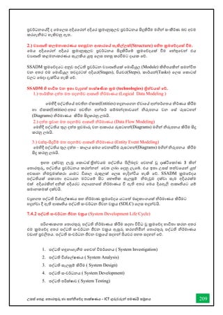 උසස් තපළ තතොරතුරු හො සන්නිතේද තොක්ෂණය - ICT ගුරුවරුන්න පමණයි සමූහය 209
ප්‍රවර්ධනතේදී ද තමතලස අදියතරන්න අදියර ක්‍රමොනුකුලව ප්‍රවර්ධනය සිදුකිරීම මගින්න සංකීර්ණ බව අවම
කරගැනීමට හැකිවනු ඇත.
2.) ව‍ාපෘති කලමනාකරණය පහසුවන ආකාරතේ සැකිල්ලක්(Structure) සහිත ක්‍රමතේදයක් වීම.
තමය අදියතරන්න අදියර ක්‍රමොනුකුලව ප්‍රවර්ධනය සිදුකිරීතම් ක්‍රමතේදයක් ීම තහ්තුතවන්න එය
වයොපෘති කළමනොකරණය සැලකිය යුතු තලස පහසු කරීමට දොයක තේ.
SSADM ක්‍රමතේදයට අනුව පද්ධති ප්‍රවර්ධන වයොපෘතියක් තමොඩියුල (Module) කිහිපයකින්න සමන්නවිත
වන අතර එම තමොඩියුල තවදුරටත් අදියර(Stages), පියවර(Steps), කොර්යන්න(Tasks) තලස තකොටස්
වලට තබදො දැක්විය හැකි තේ.
SSADM හි භාවිත වන ඉතා වැදගත් තාක්ෂණික ක්‍රම (technologies) ිත්වයක් තේ.
1.) තොර්කික දත්ත මත පදනම්ව ආකෘති ිර්මොණය (Logical Data Modeling )
තමහිදී පද්ධතිතේ පවතින ඒකක(Entities) හදුනොතගන ඒවොතේ අන්නතර්ගතය ිර්ණය කිරීම
හො ඒකක(Entities) අතර පවතින අන්නතර් සම්බන්නදතොවයන්න ිරුපනය වන තස් රූසටහන්න
(Diagrams) ිර්මොණය කිරීම සිදුකරනු ලබයි.
2.) දත්ත ප්‍රවොහ මත පදනම්ව ආකෘති ිර්මොණය (Data Flow Modeling)
තමහිදී පද්ධතිය තුල දත්ත හුවමොරු වන ආකොරය රූසටහන්න(Diagrams) මගින්න ිරුපනය කිරීම සිදු
කරනු ලබයි.
3.) වස්තු-සිදුීම් මත පදනම්ව ආකෘති ිර්මොණය (Entity Event Modeling)
තමහිදී පද්ධතිය තුල දත්ත – කොලය සමග තවනස්ීම රූසටහන්න(Diagrams) මගින්න ිරුපනය කිරීම
සිදු කරනු ලබයි.
ඉහත දක්වනු ලැබූ තකොටස් ත්‍රිත්වයම පද්ධතිය පිලිබදව තවනස් වූ දෘෂ්ටිතකෝණ 3 කින්න
තතොරතුරු, පද්ධතිය ප්‍රවර්ධනය කරන්නනන්න තවත ලබො තදනු ලැතබ්. එය ඉතො උසස් තත්වතයන්න යුත්
අවසොන ිමවුමක්කරො යොමට විශොල රුකුලක් තලස හැදින්නවිය හැකි තේ. SSADM ක්‍රමතේදය
පද්ධතියක් ශකයතො අධයයන මට්ටතම් සිට තභෞතික සැලසුම් ිමැවුම දක්වො සෑම අදියරක්ම
එක් අදියරකින්න අික් අදියරට ගලොයනතස් ිර්මොණය ී ඇති අතර තමය දියඇලි ආකෘතියට යම්
සමොනකමක් දක්වයි.
වුහගත පද්ධති විශ්තල්ෂණය සහ ිර්මොණ ක්‍රමතේදය යටතත් මෘදුකොංගයක් ිර්මොණය කිරීමට
හදුන්නවො දී ඇති ආකෘතිය පද්ධති සංවර්ධන ජීවන චක්‍රය (SDLC) තලස හදුන්නවයි.
7.4.2 පද්වධති සංවර්ධන ජීවන චක්‍රය (System Development Life Cycle)
පරිගණකගත තතොරතුරු පද්ධති ිර්මොණය කිරීම සදහො විවිධ වූ ක්‍රමතේද භොවිතො කරන අතර
එම ක්‍රමතේද අතර පද්ධති සංවර්ධන ජීවන චක්‍රය ඇසුරු කරගිමින්න තතොරතුරු පද්ධති ිර්මොණය
වඩොත් ප්‍රචලිතය. පද්ධති සංවර්ධන ජීවන චක්‍රතේ සදහන්න පියවර පහත සදහන්න තේ.
1. පද්ධති හඳුනොගැනීම තහවත් විමර්ශනය ( System Investigation)
2. පද්ධති විශ්තල්ෂණය ( System Analysis)
3. පද්ධති සැලසුම් කිරීම ( System Design)
4. පද්ධති සංවර්ධනය ( System Development)
5. පද්ධති පරික්ෂොව ( System Testing)
 