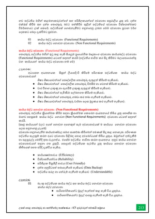 උසස් තපළ තතොරතුරු හො සන්නිතේද තොක්ෂණය - ICT ගුරුවරුන්න පමණයි සමූහය 213
නව පද්ධතිය මගින් කළමනාකරුවන්වේ ස්තහ පරිශීලකයන්වේ අවශයතා ස්තපුරාලිය යුතු වේ. දත්ත
එක්රැස්ත් කිරීම ස්තහ දත්ත වතාරතුරු බවට පත්කිරීම තුළින් පද්ධතිවේ අවශයතා විස්ත්තරාත්මකව
විමර්කශනයට ලක් වකවර්ක. පද්ධතියක් වගාඩනැඟීමට හඳුනාගනු ලබන වමම අවශයතා ප්‍රධාන වර්කග
වදකකට වබදා දැක්ීමට පුළුවන.
01 කාර්කය බද්ධ අවශයතා (Functional Requirements)
02 කාර්කය බද්ධ වනාවන අවශයතා (Non Functional Requirements)
කාර්තය බද්ධ අවශයතා (Functional Requirements)
වතාරතුරු පද්ධතිය මගින් ඉටු කළ හැකි සියලුම ප්‍රාවයෝගික මෘදුකාංග අවශයතා කාර්කයබද්ධ අවශයතා
(Functional Requirements) යටවත් ස්තඳහන් කරයි (පද්ධතිය භ්‍ාවිත කර සිදු කිරීමට බලාවපාවරාත්තු
වන කාර්කයයන් කාර්කය බද්ධ අවශයතා නම් වේ)
උදාහරණ:
අධයාපන ආයතනයක සිසුන් ලියාපදිංචි කිරීවම් පරිගණක පද්ධතියක කාර්කය බද්ධ
අවශයතාවයන්
ශිෂය ශිෂයයාවන්වේ වපෞද්ගලික වතාරතුරු ඇතුළත් කිරීවම් හැකියාව.
● ශිෂය ශිෂයාවන්වේ වපෞද්ගලික වතාරතුරු විමසීම හා වවනස්ත් කිරීවම් හැකියාව.
● වාර විභ්‍ාග ලකුණු හා ඇගයීම් ලකුණු ඇතුළත් කිරීවම් හැකියාව.
● ශිෂය ශිෂයාවන්වේ පැමිණීම වල්ඛනගත කිරීවම් හැකියාව.
● ශිෂය ශිෂයාවන්වේ වතාරතුරු ගබඩා කර තබා ගැනීවම් හැකියාව.
● ශිෂය ශිෂයයාවන්වේ වතාරතුරු වාර්කතා වලස්ත මුද්‍රණය කර ගැනීවම් හැකියාව.
කාර්තය බද්ධ කනාවන අවශයතා (Non Functional Requirements)
වතාරතුරු පද්ධතිය ක්‍රියාත්මක කිරීම ස්තඳහා ක්‍රියාත්මක වකවරන ආයතනවේ තිබිය යුතු වභ්‍ෞතික හා
මානව පහසුකම් කාර්කය බද්ධ වනාවන (Non Functional Requirements) අවශයතා යටවත් ස්තඳහන්
කරයි.
(ස්තෘජු කාර්කයයන් වලට අයත් වනාවන අවනකුත් ස්තෑම අවශයතාවයක් ම කාර්කයය වනාවන අවශයතා
වලස්ත හඳුනාගනු ලැවේ)
අවශයතා හඳුනාගැනීම කාර්කයමණ්ඩල ස්තමග ස්තාකච්ඡා කිරීවමන් පමණක් සිදු කළ වනාහැක. පරිගණක
පද්ධතිය ස්තැලසුම් කරන අයට අවශයතා පිළිබඳ වහාඳ අවවබෝධයක් තිබිය යුතුය. ඔවුන්වේ අත්දැකීම්
හා පළපුරුද්ද වමහිදී ඉතා වැදගත්ය. එවස්ත්ම පද්ධතිය භ්‍ාවිතා කරන ආයතනය අනුව කාර්කය වනාවන
අවශයතාවයන් හඳුනා ගත යුතුයි. වපාදුවේ පද්ධතියක පැවතිය යුතු කාර්කයය වනාවන අවශයතා
කිහිපයක් පහත පරිදි දැක්විය හැකිය.
● කාර්කයක්‍ෂමතාවය (Efficiency)
● විශ්වාස්තනීයත්වය (Reliability)
● පරිශීලක මිත්‍රශීලී භ්‍ාවය (User Friendly)
● දත්ත අනුපිටපත් තබාගැනීවම් හැකියාව (Data Backup)
● පද්ධතිය ස්තරල හා වත්රුම් ගැනීවම් හැකියාව (Understandable)
උදාහරණ
01 බැංකු පද්ධතියක කාර්කය බද්ධ ස්තහ කාර්කය බද්ධ වනාවන අවශයතා
කාර්කය බද්ධ අවශයතා
● පාරිවභ්‍ෝගිකයන්ට මුදල් තැන්පත් කළ හැකි විය යුතුමය.
● පාරිවභ්‍ෝගිකයන්ට මුදල් ආපසු ගැනීවම් හැකි විය යුතුමය.
 