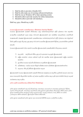 උසස් තපළ තතොරතුරු හො සන්නිතේද තොක්ෂණය - ICT ගුරුවරුන්න පමණයි සමූහය 215
1. Shall be able to provide a friendly GUI.
2. Shall be able make use of existing software & hardware.
3. Shall be run on Windows XP or later operating system.
4. Should be able to provide security for online transactions.
5. Should be able to provide web interfaces.
Shall කළ යුතුය. Should කළ හැකියි.
වයාපාර ක්‍රියාකාරකම් ආකෘතිකරණය (Business Activity Model)
වයාපාර ක්‍රියාකාරකම් ආකෘති නිර්කමාණය යනු පාර්කශවකරුවන්වේ ඉදිරි දර්කශනය මත පදනම්ව
ස්තංකල්ීය ආකෘතියක් වලස්ත ඉහළ මට්ටවම් ක්‍රියාකාරකම් ස්තහ තාර්කකික පරායත්තතා වපන්ීවම්
තාක්‍ෂණයකි. වයොපොර ක්‍රියාකාරකම් ආකෘතිකරණය පාර්කශවකරුවන්වේ ඉදිරි දර්කශනය ස්තහ ඔවුන්වේ
විශ්ව දෘෂ්ිය අනුව සිදු කළ යුතු ඉහළ මට්ටවම් වයාපාරික ක්‍රියාකාරකම් පිළිබඳ උපායමාර්කගික දැක්මක්
ස්තපයයි.
වයාපාර ක්‍රියාකාරකම් වර්කග පහක් වයාපාරික ක්‍රියාකාරකම් ආකෘතියකින් නිරූපණය වකවර්ක:
1. ස්තැලැස්ත්ම: කල්තියාම තිබිය යුතු වද් ස්තැකවස්තන ස්තැලසුම් ක්‍රියාකාරකම්
2. ස්තක්‍රීය කරන්න: අවශය ස්තම්පත් ඇති බව ස්තහතික කරන ක්‍රියාකාරකම් ස්තක්‍රීය කරන්න:
කරන්න:
3. ප්‍රාථමික වයාපාර පද්ධති පරිවර්කතනය ස්තැකසීවම් ක්‍රියාකාරකම්
4. අධීක්ෂණය : කාර්කය ස්තාධන මිනුම් පරික්ෂා කරන අධීක්ෂණ ක්‍රියාකාරකම්ගන්නා
5. පාලනය: නිවැරදි කිරීවම් ක්‍රියාමාර්කග පාලන
ක්‍රියාකාරකම් වයාපාර ක්‍රියාකාරකම් ආකෘති නිර්කමාණ තාක්‍ෂණය ස්තංකල්ීය දැක්මක් ස්තපයන අතර එය
ස්තතය වශවයන්ම සිදුවවමින් පවතින වද් ස්තමඟ ස්තැස්තඳීමට භ්‍ාවිතා කළ හැකි අතර එමඟින් ඕනෑම වදයක්
ගවේෂණය කළ හැකිය.
දත්ත ගැලීම් ආකෘතිකරණය (Data Flow Modeling)
දත්ත ප්‍රවාහ ආකෘතියක් යනු පද්ධතියක් තුළ වතාරතුරු ගලායාම හා වතාරතුරු හුවමාරුව පිළිබඳ
රූපමය නිරූපණයකි. වතාරතුරු පද්ධතියක දත්ත ප්‍රවාහය ප්‍රස්ත්ථාරිකව නිරූපණය කිරීම ස්තඳහා දත්ත
ප්‍රවාහ ආකෘති භ්‍ාවිතා කරනුවේ දත්ත ආදානවේ සිට වගානු ගබඩාවට මාරු කිරීම හා වාර්කතා
උත්පාදනය කිරීම ස්තම්බන්ධ ක්‍රියාවලීන් විස්ත්තර කිරීවමනි.
දත්ත ප්‍රවාහ ආකෘතියක් දත්ත ප්‍රවාහ රූප ස්තටහනක් (DFD) වලස්ත ද හැඳින්විය හැකිය.
 