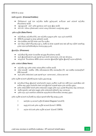 උසස් තපළ තතොරතුරු හො සන්නිතේද තොක්ෂණය - ICT ගුරුවරුන්න පමණයි සමූහය 216
DFD හි ස්තංරචක
බාහිර භූතාර්තථ (External Entities)
● විමර්කශනයට ලක් වන පද්ධතිය බාහිර පුද්ගලයන්, ස්තංවිධාන වහෝ වවනත් පද්ධතිය
නිවයෝජනය කරයි.
● මූලාශ්‍රයයක් වහෝ දත්ත ග්‍රාහකයා වහෝ වලස්ත ක්‍රියා කරයි.
● නම එම වර්කගය දර්කශනයකට වනාව වපාදු වර්කගයකට වයාමු කළ යුතුය.
දත්ත ගැලීම (Data Flows)
● පද්ධතියක, පද්ධතිවේ සිට, ස්තහ පද්ධතිය ඇතුළත දත්ත ගලා යෑම වපන්වයි.
● DFD හි අවනකුත් ස්තංරචක ස්තම්බන්ධ කරයි.
● ඒක මාර්කගික වහෝ දිවි මාර්කග වහෝ විය හැකිය.
● ඝන ඊතල වලින් නිරූපණය වුව ද, බාහිර ස්තංරචක වදකක් අතර කඩ ඉරි තල වලින් වපන්වනු
ලබන අතර අන්තර්කච්වේදනය මගහැරුණු ලැවේ.
ක්‍රියාවලිය (Processes)
● පද්ධතිවේ සිදු කරන වයාපාරික කටයුතු නිවයෝජනය කරයි,
● ස්තෑම ක්‍රියාවලියකටම ගුණ තුනක් ඇත එනම් අනනයතාව, නම ස්තහ ස්ත්ථානය,
● තවදුරටත් විවයෝජනය කිරීම අවශය වනාවන ක්‍රියාවලීන් මූලික ක්‍රියාවලි වලස්ත හැඳින්වේ,
දත්ත ගබඩාව (Data Store)
● පද්ධතිය තුල දත්ත ගබඩා තබාගැනීමට භ්‍ාවිතා කරයි.
● වර්කග හතරකි : හස්ත්තිය (M), පරිගණකගත (D), තාවකාලික (T) ස්තහ හස්ත්තිය තාවකාලිකT
(M) වශවයනි
● ස්තෑම දත්ත ගබඩාවකට ගුණ තුනක් ඇත : අනනයතාව , වර්කගය ස්තහ නම
දත්ත ගැලීම් ස්තටහන් ඇඳීවම්දී ස්තලකා බැලිය යුතු කරුණු
● පද්ධතිවේ සියලු ක්‍රියාවන් වවන්වවන්ව හඳුනා ගැනීමට හැකි වන පරිදි එයට ආවේණික නම්
භ්‍ාවිතා කළ යුතුය එවමන්ම එකම නම ක්‍රියාවන් වදකක් ස්තඳහා ලබා වනාදිය යුතුය .
● දත්ත ගබඩාවකින් තවත් දත්ත ගබඩාවකට ස්තෘජුව දත්ත ගලා යෑමක් නිරූපණය කළ වනාහැක.
● බාහිර භූතාර්කථ යක් ස්තමග ස්තෘජුව දත්ත ගබඩාවක් ස්තම්බන්ධ කල වනාහැක.
● දත්ත ගලා යෑම වපන්වන වර්කඛාවක වදපැත්තටම හිස්ත භ්‍ාවිතා වනාකළ යුතුය.
දත්ත ගැලීම් ස්තටහන් නැටීවම්දී එය අදියර තුනක් මගින් සිදු කරනු ලැවේ.
1 ස්තන්දර්කභ්‍ රූ ස්තටහන් ඇදීම (Context Diagram/ Level 0)
2 පළමු මට්ටවම් දත්ත ගැලීම් ස්තටහන් (Level 1 DFD)
3 වදවන මට්ටවම් දත්ත ගැලීම් ස්තටහන් (Level 2 DFD)
 