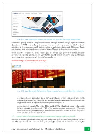 උසස් තපළ තතොරතුරු හො සන්නිතේද තොක්ෂණය - ICT ගුරුවරුන්න පමණයි සමූහය 18
අංක 1-14 රූපය අන්නතර්ජොලය හරහො ජංගම දුරකථන හො උපොංග මිල දී ගත හැකි තවබ් අඩවියක්
වර්තමොනතේ දී බැංකු ක්තෂ්රය ද සම්පූර්නතයන්නම පොතහ් තතොරතුරු තොක්ෂණ තමවලම් පදනම් කර ගිමින්න
ක්‍රියොත්මක තේ. ATM යන්නර භොවිතය, බැංකු ජොලකරණය හො අන්නතර්බැංකු ජොලකරණය මගින්න අද ඕනෑම
ශොඛ්‍ොවකින්න මුදල් ගනුතදනු කළ හැකි ී තිතබ්. අන්නතර්ජොලය තහෝ ජංගම දුරකථනතයහි පිහිටුවන ලද විතශ්ෂ
තයදවුම් හරහො බැංකු කටයුතු කිරීම මගින්න පහසුතවන්න තශ්ෂය පිරික්සුම, මුදල් හුවමොරුව කළ හැකි ය.
භොේඩ හො තස්වො අතලවිකරණය සඳහො තමන්නම ප්‍රචොරණය කටයුතු වලට ද පරිගණක තොක්ෂණය වැදගත්
කොර්යභොරයක් ඉටු කරයි. ප්‍රචොරණය සඳහො දැන්නීම් ිර්මොණතේ දී පමණක් තනොව ඒවො තබදො හැරීම් කටයුතු
සඳහො ද බහුලවම තතොරතුරු හො සන්නිතේදන තොක්ෂණය භොවිත තේ.
වනතික ක්තෂ්රය හො නීතිය බලොත්මක කිරීම සඳහො
අංක 1-15 රූපය ශ්‍රී ලංකොතේ නීති පණත් හො විස්තර පහසුතවන්න ලබො ගත හැකි Law Net තවබ් අඩවිය
වනතික කොර්යයන්න සඳහො අවශය වන පණත් , නඩු වොර්තො හො තල්ඛ්‍න ගබඩො තකොට තබො ගැනීම,
වොර්තො කිරීම සංඛ්‍යො තල්ඛ්‍න ලබො ගැනීම යන කොර්යයන්න සඳහො තතොරතුරු හො සන්නිතේදන තොක්ෂණය
බහුලව භොවිත තකතර්. ( බලන්නන - www.lawnet.gov.lk තවබ් අඩවිය )
එතමන්න ම දැන්න ශ්‍රී ලංකොතේ නීතිය අනුව ද ඩිජිටල් සොක්ෂි ( CCTV ීඩිතයෝ , හඬ තගොණු ) ආදිය අපරොධ
පිළිබඳව පරීක්ෂණ සඳහො පිළිගැතන්න . GPS පද්ධති හො විදුලි සන්නතද්ශ තස්වො තමන්නම DNA වැි
වජවමිතික සොධක ද පරීක්ෂණය සඳහො තයොදො ගැතනන අතර තම්වො පරීක්ෂො කිරීම හො විශ්තල්ශනය
සඳහො තතොරතුරු තොක්ෂණය උපකොරී තේ.
1.7 - සමොජය තකතරහි තතොරතුරු හො සන්නිතේදන තොක්ෂණතේ බලපෑම ඇගයීමට ලක් කරයි.
තතොරතුරු හො සන්නිතේදන තොක්ෂණතයහි දියුණුව සෑම ක්තෂ්රයකම ප්‍රවර්ධනය තකතරහි බලපො තිතබ්. විතේකය
ගත කිරීම සඳහො විතනෝදොස්වොදය සපයන මොධය , පරිගණක ක්‍රීඩො තමන්නම සමොජ සම්බන්නධතො තගොඩ නැංීම
 