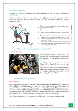 උසස් තපළ තතොරතුරු හො සන්නිතේද තොක්ෂණය - ICT ගුරුවරුන්න පමණයි සමූහය 20
හිතස් කැක්කුම (Headache)
තබල්තලහි මොංශ තප්ශීන්නතේ ආතතිය සහ ඇස්වල ඇතිවන තවතහසකොරී බව ිසො හිතස් කැක්කුම ඇතිවිය හැකිය
ආතතිය (Stress)
ින්නද තනොයොම,තවතහසකොරී බව, ආහොර අරුිය ආතතිතේ ප්‍රතිඵල වන අතර කොර්යබහුල බව සහ රැකියො
වටපිටොව මීට තහ්තු තවයි. ිවැරදි ඉරියේ භොවිත කරමින්න පරිගණක භොවිතතයන්න තම් තත්ත්වය තබොතහෝ දුරට
පොලනය කළ හැකිය.
අංක 1-16 රූපය පරිගණක භොවිතතේ දී පිළිපැදිය යුතු ිවැරදි ඉරියේ
ඉතලක්තරොික් අපද්‍රවය
ඉතලක්තරොික ිෂ්පොදන වල ක්‍රියොකොරී බව
කොලයත් සමඟ අඩුවන අතර ඒවොතේ ප්‍රතයෝජනවත්
කොලය අවසන්න වූ විට ඉතලක්තරොික අප ද්‍රවය බවට
පත් තේ.
උදො- ඉවතලන යතුරු පුවරු, මූසික, පරිගණක තිර,
ශබ්ද උපොංග, රූපවොහිි යන්නර, ජංගම දුරකථන ආදිය
තම්වො පරිසර පද්ධති වලට මුදො හැරීම ිසො ජල මූලොශ්‍ර
දූෂණය, බැර තලෝහ වර්ග පරිසරයට එක් ීම තමන්නම
ඒ හරහො ඊයම්, රසදිය ආදිය ිසො පොරිසරික වශතයන්න
විශොල ගැටලු ිර්මොණය ී තිතබ්.
අංක 1-17 රූපය ඉතලක්තරොික අපද්‍රවය
හරිත පරිගණනය
හරිත පරිගණනය යනු පරිගණක සහ ඒ හො සැබැඳි සම්පත් පරිසර හිතකොමී තලස හො කොර්යක්ෂම ආකොරතයන්න
භොවිත කිරීමයි. තමහි දී පරිසර දූෂණය අවම වන පරිදි ඉතලක්තරොික අපද්‍රවය බැහැර කිරීම තමන්නම අඩු
බලශක්තියක් භොවිත කරන උපකරණ භොවිතයට තයොමු ීම තමන්නම පෘිවිය උණුසුම් කිරීමට දොයකවන කොබික
සංතයෝජන වලින්න බැහැර ීම වැි තද් පිළිබඳව උනන්නදුවක් ඇති කිරීම පිලිබඳව නීති තමන්නම තරගුලොසි හඳුන්නවො
දීම ද සිදුතේ. පරිසරයට හොියක් තනොවන තහෝ අවම මට්ටතමන්න පරිගණක හො ඉතලක්තරොික උපොංග පරිසරයට
එක් කිරීම හො ඉවත ලද උපොංග ප්‍රතිචක්‍රීකරණය දැන්න තබොතහෝ රටවල් විසින්න සිදු කරනු ලැතබ්.
හරිත පරිගණනය සම්පූර්ණ කිරීම සඳහො පහත සංකල්ප පිළිබඳව වැඩි අවධොනයක් තයොමු කරනු ලැතබ්.
 