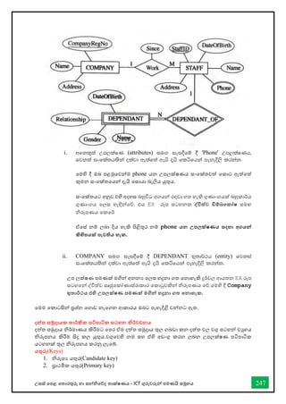 උසස් තපළ තතොරතුරු හො සන්නිතේද තොක්ෂණය - ICT ගුරුවරුන්න පමණයි සමූහය 247
i. wfkl=;a Wm,laIK (attributes) iu`. iei§fï § 'Phone' Wm,laIKh"
fjk;a ixfla;hlska olajd we;af;a wehs ±hs fláfhka meyeÈ,s lrkak'
තමහි දී ඔබ පළමුතවන්නම phone යන උපලක්ෂණය සංතක්තවත් තකොට ඇත්තත්
කුමන සංතක්තතයන්න දැයි තසොයො බැලිය යුතුය.
සංතක්තයට අනුව එහි අදහස බහුවිධ අගයන්න රඳවො ගත හැකි ගුණොංගයක් බහුකොර්ය
ගුණොංගය තලස හැඳින්නතේ. එය ER රූප සටහනක ද්වවිත්ව ඩිම්බතකෝෂ සමඟ
ිරූපණය තකතර්
ඒතස් නම් ලබො දිය හැකි පිළිතුර නම් phone යන උපලක්ෂණය සදහා අගයන්න
කිහිපයක් පැවතිය හැක.
ii. COMPANY iu`. iei§fï § DEPENDANT N=;d¾:h (entity) fjkia
ixfla;hlska olajd we;af;a wehs ±hs fláfhka meyeÈ,s lrkak'
උප ලක්ෂණ පමණක් මගින්න අනනය තලස හදුනො ගත තනොහැකි දුර්වල ආයතන ER රූප
සටහතන්න ද්විත්ව සෘජුතකෝණොස්රොකොර තකොටුවකින්න ිරූපණය තේ.තමහි දී Company
භුතාර්ථය එහි උපලක්ෂණ පමණක් මගින්න හදුනා ගත තනාහැක.
තමම තකොටසින්න ප්‍රශ්න තගොඩ නැතගන ආකොරය ඔබට පැහැදිළි වන්නනට ඇත.
දත්ත සමුදායක තාර්කික පටිපාටික සටහන නිර්වචනය
දත්ත සමුදොය ිර්මොණය කිරීමට තපර ඒම දත්ත සමුදොය තුල ගබඩො කන දත්ත වල වගු සටහන්න වුහය
ිරූපනය කිරීම සිදු කල යුතුය.වගුතවහි නම සහ ඒහි අඩංගු කරන ලබන උපලක්ෂණ පටිපොටික
යටහනක් තුල ිරූපනය කරනු ලැතබ්.
යතුරු(Keys)
1. ිරූපය යතුර(Candidate key)
2. ප්‍රොථමික යතුර(Primary key)
 