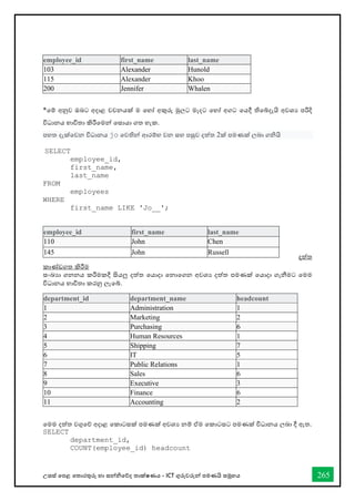 උසස් තපළ තතොරතුරු හො සන්නිතේද තොක්ෂණය - ICT ගුරුවරුන්න පමණයි සමූහය 265
employee_id first_name last_name
103 Alexander Hunold
115 Alexander Khoo
200 Jennifer Whalen
*තම් අනුව ඔබට අදොළ වචනයක් ම තහෝ අකුරු මුලට මැදට තහෝ අගට තයදී තිතබ්දැයි අවශය පරිදි
විධොනය භොවිතො කිරීතමන්න තසොයො ගත හැක.
පහත දැක්තවන විධොනය jo තවතින්න ආරම්භ වන සහ පසුව දත්ත 2ක් පමණක් ලබො ගියි
SELECT
employee_id,
first_name,
last_name
FROM
employees
WHERE
first_name LIKE 'Jo__';
දත්ත
කොේඩගත කිරීම
සංඛ්‍යො ගනනය කරීමකදී සියලු දත්ත තයොදො තනොතගන අවශය දත්ත පමණක් තයොදො ගැනීමට තමම
විධොනය භොවිතො කරනු ලැතබ්.
තමම දත්ත වගුතේ අදොළ තකොටසක් පමණක් අවශය නම් ඒම තකොටසට පමණක් විධොනය ලබො දී ඇත.
SELECT
department_id,
COUNT(employee_id) headcount
employee_id first_name last_name
110 John Chen
145 John Russell
department_id department_name headcount
1 Administration 1
2 Marketing 2
3 Purchasing 6
4 Human Resources 1
5 Shipping 7
6 IT 5
7 Public Relations 1
8 Sales 6
9 Executive 3
10 Finance 6
11 Accounting 2
 