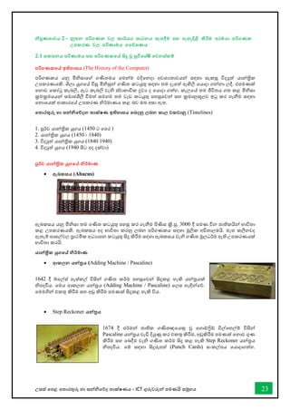උසස් තපළ තතොරතුරු හො සන්නිතේද තොක්ෂණය - ICT ගුරුවරුන්න පමණයි සමූහය 23
නිපුණතාවය 2 - නූතන පරිගණක වල කාර්යය සාධනය සැසදීම සහ පැහැදිළි කිරිම අරඹයා පරිගණක
උපකරණ වල පරිණාමය ගතේශණය
2.1 සකසනය පරිණාමය සහ පරිගණකතේ සිදු වු සුවිතශ්ෂී තවනස්කම්
පරිගණකතේ ඉතිහාසය (The History of the Computer)
පරිගණකය යනු මිිසොතේ ගණිතමය තමන්නම එදිතනදො අවශයතොවයන්න සඳහො සැකසූ විදුත් යොන්නත්‍රික
උපකරණයකි. ශිලො යුගතේ විසූ මිිසුන්න ගණිත කටයුතු සඳහො තම දෑතත් ඇඟිලි තයොදො ගන්නනො ලදී. එපමණක්
තනොව තකෝටු කැබලි, ඇට කැබලි වැි ස්වොභොවික ද්‍රවය ද තයොදො ගත්හ. කැලතේ තම ජීවිතය ගත කළ මිිසො
ක්‍රමක්‍රමතයන්න සමොජශීලී ීමත් සමගම තම වැඩ කටයුතු පහසුතවන්න සහ ක්‍රමොනුකූලව ඉටු කර ගැනීම සඳහො
තනොතයක් ආකොරතේ උපකරණ ිර්මොණය කළ බව ඔබ අසො ඇත.
තතාරතුරු හා සන්නනිතේදන තාක්ෂණ ඉතිහාසය තබදනු ලබන කාල වකවානු (Timelines)
1. පූර්ව යොන්නත්‍රික යුගය (1450 ට තපර )
2. යොන්නත්‍රික යුගය (1450 - 1840)
3. විදුත් යොන්නත්‍රික යුගය (1840 1940)
4. විදුත් යුගය (1940 සිට අද දක්වො)
පූර්ව යාන්නික යුගතේ නිර්මාණ
• ඇබකසය (Abacus)
ඇබකසය යනු මිිසො තම ගණිත කටයුතු පහසු කර ගැනීම පිණිස ක්‍රි.පූ. 3000 දී පමණ චීන ජොතිකයින්න භොවිතො
කළ උපකරණයකි. ඇබකසය අද භොවිතො කරනු ලබන පරිගණකය සඳහො මූලික අඩිතොලමයි. මෑත කලීනවද
ඇතැම් පොසල්වල ප්‍රොථමික අධයොපන කටයුතු සිදු කිරීම සඳහො ඇබකසය වැි ගණිත මූලධර්ම ඇති උපකරණයක්
භොවිතො කරයි.
යාන්නික යුගතේ නිර්මාණ
• ආකලන යන්නරය (Adding Machine / Pascaline)
1642 දී බ්තල්ස් පැස්කල් විසින්න ගණිත කර්ම පහසුතවන්න සිදුකළ හැකි යන්නරයක්
ිපදීය. තමය ආකලන යන්නරය (Adding Machine / Pascaline) තලස හැඳින්නතේ.
තමමගින්න එකතු කිරීම සහ අඩු කිරීම පමණක් සිදුකළ හැකි විය.
• Step Reckoner යන්නරය
1674 දී ජර්මන්න ජොතික ගණිතඥතයකු වූ තගෝරිි් විල්තහල්ම් විසින්න
Pascaline යන්නරය වැඩි දියුණු කර එකතු කිරීම, අඩුකිරීම පමණක් තනොව ගුණ
කිරීම සහ තබදීම වැි ගණිත කර්ම සිදු කළ හැකි Step Reckoner යන්නරය
ිපදීය. තම් සඳහො සිදුරුපත් (Punch Cards) සංකල්පය තයොදොගත්හ.
 