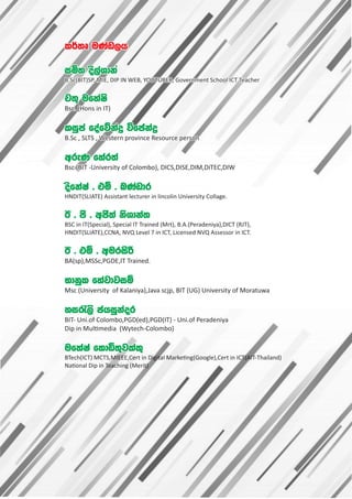 l¾;D uKav,h
l¾;D uKav,h
iñ; os,aYdkA
iñ; os,aYdkA
B.Sc(BIT)SP, MIE, DIP IN WEB, YOUTUBER, Government School ICT Teacher
B.Sc(BIT)SP, MIE, DIP IN WEB, YOUTUBER, Government School ICT Teacher
p;= ufyaIs
p;= ufyaIs
Bsc. (Hons in IT)
Bsc. (Hons in IT)
liqma foafõkaø úfcakaø
liqma foafõkaø úfcakaø
B.Sc , SLTS , Western province Resource person
B.Sc , SLTS , Western province Resource person
wreK fyar;a
wreK fyar;a
Bsc (BIT -University of Colombo), DICS,DISE,DIM,DiTEC,DIW
Bsc (BIT -University of Colombo), DICS,DISE,DIM,DiTEC,DIW
osfkaIa ' tï ' nKavdr
osfkaIa ' tï ' nKavdr
HNDIT(SLIATE) Assistant lecturer in lincolin University Collage.
HNDIT(SLIATE) Assistant lecturer in lincolin University Collage.
B ' mS ' wcs;a ksYdka;
B ' mS ' wcs;a ksYdka;
BSC in IT(Special), Special IT Trained (Mrt), B.A.(Peradeniya),DICT (RJT),
BSC in IT(Special), Special IT Trained (Mrt), B.A.(Peradeniya),DICT (RJT),
HNDIT(SLIATE),CCNA, NVQ Level 7 in ICT, Licensed NVQ Assessor in ICT.
HNDIT(SLIATE),CCNA, NVQ Level 7 in ICT, Licensed NVQ Assessor in ICT.
B ' tï ' wurisß
B ' tï ' wurisß
BA(sp),MSSc,PGDE,IT Trained.
BA(sp),MSSc,PGDE,IT Trained.
Ndkql fyajdjiï
Ndkql fyajdjiï
Msc (University of Kalaniya),Java scjp, BIT (UG) University of Moratuwa
Msc (University of Kalaniya),Java scjp, BIT (UG) University of Moratuwa
yi/,s chiqkaor
yi/,s chiqkaor
BIT- Uni.of Colombo,PGD(ed),PGD(IT) - Uni.of Peradeniya
BIT- Uni.of Colombo,PGD(ed),PGD(IT) - Uni.of Peradeniya
Dip in Mul media (Wytech-Colombo)
Dip in Mul media (Wytech-Colombo)
ufyaIa fldä;=jlal=
ufyaIa fldä;=jlal=
BTech(ICT) MCTS,MIEEE,Cert in Digital Marke ng(Google),Cert in ICT(AIT-Thailand)
BTech(ICT) MCTS,MIEEE,Cert in Digital Marke ng(Google),Cert in ICT(AIT-Thailand)
Na onal Dip in Teaching (Merit)
Na onal Dip in Teaching (Merit)
l¾;D uKav,h
iñ; os,aYdkA
B.Sc(BIT)SP, MIE, DIP IN WEB, YOUTUBER, Government School ICT Teacher
p;= ufyaIs
Bsc. (Hons in IT)
liqma foafõkaø úfcakaø
B.Sc , SLTS , Western province Resource person
wreK fyar;a
Bsc (BIT -University of Colombo), DICS,DISE,DIM,DiTEC,DIW
osfkaIa ' tï ' nKavdr
HNDIT(SLIATE) Assistant lecturer in lincolin University Collage.
B ' mS ' wcs;a ksYdka;
BSC in IT(Special), Special IT Trained (Mrt), B.A.(Peradeniya),DICT (RJT),
HNDIT(SLIATE),CCNA, NVQ Level 7 in ICT, Licensed NVQ Assessor in ICT.
B ' tï ' wurisß
BA(sp),MSSc,PGDE,IT Trained.
Ndkql fyajdjiï
Msc (University of Kalaniya),Java scjp, BIT (UG) University of Moratuwa
yi/,s chiqkaor
BIT- Uni.of Colombo,PGD(ed),PGD(IT) - Uni.of Peradeniya
Dip in Mul media (Wytech-Colombo)
ufyaIa fldä;=jlal=
BTech(ICT) MCTS,MIEEE,Cert in Digital Marke ng(Google),Cert in ICT(AIT-Thailand)
Na onal Dip in Teaching (Merit)
 