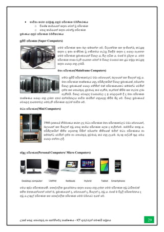 උසස් තපළ තතොරතුරු හො සන්නිතේද තොක්ෂණය - ICT ගුරුවරුන්න පමණයි සමූහය 29
• භාවිතා කරන අරමුණු අනුව පරිගණක වර්ගීකරණය
o විතශ්ෂ කොර්යයන්න සඳහො තවන්න වූ පරිගණක
o තපොදු කොර්යයන්න සඳහො තවන්නවූ පරිගණක
ප්‍රමාණය අනුව පරිගණක වර්ගීකරණය
iqmsß mß.Kl (Super Computers)
තමම පරිගණක ඉතො බල සම්පන්නන තේ. විදයොත්මක සහ ඉංජිතන්නරු කටයුතු
සඳහො ද ඉතො සංකීර්ණ වූ ගණිතමය ගැටලූ විසඳීම සඳහො ද තයොදො ගැතනන
තමම පරිගණක පරමොණතයන්න විශොල ය, මිල අික ය. එතස් ම දුර්ලභ ය. තමම
පරිගණක නොසො වැි ආයතන තමන්න ම විශොල වයොපොර සහ යුධ හමුදො කටයුතු
සඳහො තයොදො ගනු ලබයි.
මහා පරිගණක(Mainframe Computers)
තම්වො සුපිරි පරිගණකවලට වඩො තේගතයන්න, බලතයන්න සහ මිතලන්න අඩු ය.
මහො පරිගණක තොක්ෂණය යනු, පරිශීලකයින්න විශොල පරමොණයක්, පර්යන්නත
විශොල පරමොණයක් තයොදො ගිමින්න එක් පරිගණකයකට සම්බන්නධ තවමින්න
දත්ත සහ තතොරතුරු හුවමොරු කර ගැනීම, තැන්නපත් කිරීම සහ නැවත ලබො
ගැනීමයි. විශොල තවතළඳ වයොපොරවල ද ඉ තවළඳොතම් දී ද මහො පරිගණක
තොක්ෂණය තයොදො ගනු ලබන අතර අන්නතර්ජොලය භොවිත කරමින්න ගනුතදනු කිරීම සිදු තේ. විශොල පරමොණතේ
තවතළඳ ආයතනවල තමවැි පරිගණක අදටත් භොවිත තේ.
මධ‍ පරිගණක(Mini Computers)
1960 දශකතේ ිර්මොණය කරන ලද මධය පරිගණක මහො පරිගණකවලට වඩො තේගතයන්න,
බලතයන්න සහ මිතලන්න අඩු තපොදු කොර්ය පරිගණක තලස ද හැඳින්නතේ. පොේච්ිය පහසු ය.
පරිශීලකයින්න කිහිප තදතනකු විසින්න පර්යන්නත කිහිපයක් මගින්න මධය පරිගණකය හො
සම්බන්නධ තවමින්න දත්ත හො තතොරතුරු හුවමොරු කර ගනු ලැතබ්. බැංකු පද්ධති තුළ තමය
තයොදො ගන්නනො ලදී.
ක්ුද්‍ර පරිගණක(Personal Computers/ Micro Computers)
තමය කුඩො පරිගණකයකි. තපෞද්ගලික පරතයෝජනය සඳහො තයොදො ගනු ලබන තමම පරිගණක අඩු ධොරිතොවක්
සහිත මතකයන්නතගන්න තමන්න ම, පරමොණතයන්න ද, තේගතයන්න ද, මිතලන්න ද, අඩු ය. එතස් ම විදුලි පරිතභෝජනය ද
අඩු ය.උකුල් පරිගණක සහ තපෞද්ගලික පරිගණක තමම වර්ගයට අයත් තේ.
 