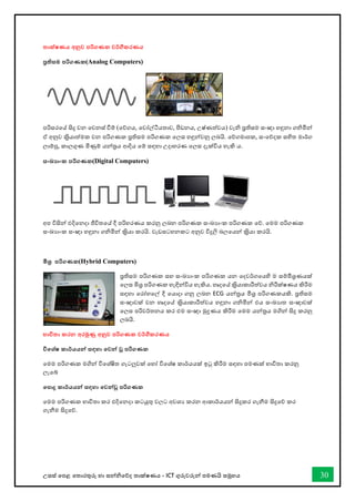 උසස් තපළ තතොරතුරු හො සන්නිතේද තොක්ෂණය - ICT ගුරුවරුන්න පමණයි සමූහය 30
තාක්ෂණය අනුව පරිගණක වර්ගීකරණය
පරතිසම පරිගණක(Analog Computers)
පරිසරතේ සිදු වන තවනස් ීම් (තේගය, තවෝල්ටීයතොව, ීඩනය, උෂ්ණත්වය) වැි පරතිසම සංඥො හඳුනො ගිමින්න
ඒ අනුව කරිියොත්මක වන පරිගණක පරතිසම පරිගණක තලස හඳුන්නවනු ලබයි. තේගමොපක, සංතේදක සහිත මොර්ග
ලොම්පු, කොලගුණ මිණුම් යන්නතරය ආදිය තම් සඳහො උදොහරණ තලස දැක්විය හැකි ය.
සංඛ්‍ාංක පරිගණක(Digital Computers)
අප විසින්න එදිතනදො ජීවිතතේ දී පරිහරණය කරනු ලබන පරිගණක සංඛ්‍යොංක පරිගණක තේ. තමම පරිගණක
සංඛ්‍යොංක සංඥො හඳුනො ගිමින්න කරිියො කරයි. වැඩසටහනකට අනුව විදුලි බලතයන්න කරිියො කරයි.
මිශර පරිගණක(Hybrid Computers)
පරතිසම පරිගණක සහ සංඛ්‍යොංක පරිගණක යන තදවර්ගතයහි ම සම්මිශරණයක්
තලස මිශර පරිගණක හැඳින්නවිය හැකිය. හෘදතේ කරිියොකොරීත්වය ිරීක්ෂණය කිරීම
සඳහො තරෝහතල් දී තයොදො ගනු ලබන ECG යන්නතරය මිශර පරිගණකයකි. පරතිසම
සංඥොවක් වන හෘදතේ කරිියොකොරීත්වය හඳුනො ගිමින්න එය සංඛ්‍යොත සංඥොවක්
තලස පරිවර්තනය කර එම සංඥො මුද්‍රණය කිරීම තමම යන්නතරය මගින්න සිදු කරනු
ලබයි.
භාවිතා කරන අරමුණු අනුව පරිගණක වර්ගීකරණය
විතශ්ෂ කාර්යයන්න සඳහා තවන්න වූ පරිගණක
තමම පරිගණක මගින්න විතශ්ෂිත ගැටලුවක් තහෝ විතශ්ෂ කොර්යයක් ඉටු කිරීම සඳහො පමණක් භොවිතො කරනු
ලැතබ්
තපාදු කාර්යයන්න සඳහා තවන්නවූ පරිගණක
තමම පරිගණක භොවිතො කර එදිතනදො කටයුතු වලට අවශය කරන ආකොර්යයන්න සිදුකර ගැනීම සිදුතේ කර
ගැනීම සිදුතේ.
 