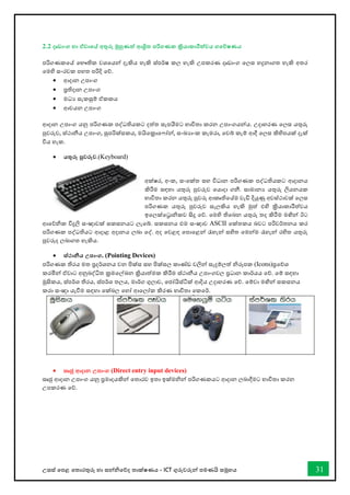 උසස් තපළ තතොරතුරු හො සන්නිතේද තොක්ෂණය - ICT ගුරුවරුන්න පමණයි සමූහය 31
2.2 දෘඩාංග හා ඒවාතේ අතුරු මුහුණත් ආශ්‍රිත පරිගණක ක්‍රියාකාරීත්වය ගතේෂණය
පරිගණකතේ තභෞතික වශතයන්න දැකිය හැකි ස්පර්ෂ කල හැකි උපකරණ දෘඩොංග තලස හදුනොගත හැකි අතර
තමහි සංරචක පහත පරිදි තේ.
• ආදොන උපොංග
• පරතිදොන උපොංග
• මධය සැකසුම් ඒකකය
• ආචයන උපොංග
ආදොන උපොංග යනු පරිගණක පද්ධතියකට දත්ත සැපයීමට භොවිතො කරන උපොංගයන්නය. උදොහරණ තලස යතුරු
පුවරුව, ස්ථොනීය උපොංග, සුපරික්සකය, මයිතක්‍රොත ෝන්න, සංඛ්‍යොංක කැමරො, තවබ් කැම් ආදී තලස කිහිපයක් දැක්
විය හැක.
• යතුරු පුවරුව.(Keyboard)
අක්ෂර, අංක, සංතක්ත සහ විධොන පරිගණක පද්ධතියකට ආදොනය
කිරීම සඳහො යතුරු පුවරුව තයොදො ගනී. සොමොනය යතුරු ලියනයක
භොවිතො කරන යතුරු පුවරු ආකෘතිතේම වැඩි දියුණු අවස්ථොවක් තලස
පරිගණක යතුරු පුවරුව සැලකිය හැකි මුත් එහි ක්‍රියොකොරීත්වය
ඉතලක්තරොිකව සිදු තේ. තමහි තිතබන යතුරු තද කිරීම මඟින්න ඊට
ආතේික විදුලි සංඥොවක් සකසනයට ලැතබ්. සකසනය එම සංඥොව ASCII තක්තකය බවට පරිවර්තනය කර
පරිගණක පද්ධතියට ආදොළ අදොනය ලබො තද්. අද තවළඳ තපොතළන්න රැහැන්න සහිත තමන්නම රැහැන්න රහිත යතුරු
පුවරුද ලබොගත හැකිය.
• ස්ථානීය උපාංග. (Pointing Devices)
පරිගණක තිරය මත ප්‍රදර්ශනය වන පික්ස සහ පික්සල කොේඩ වලින්න සැදුම්ලත් ිරූපක (Icons)ප්‍රතේශ
කරමින්න ඒවොට අනුබද්ිත ක්‍රමතල්ඛ්‍න ක්‍රියොත්මක කිරීම ස්ථොනීය උපොංගවල ප්‍රධොන කොර්යය තේ. තම් සඳහො
මූසිකය, ස්පර්ශ තිරය, ස්පර්ශ තලය, මොර්ග ගුලොව, තජෝයිස්ටික් ආදිය උදොහරණ තේ. තම්වො මඟින්න සකසනය
කරො සංඥො යැීම සඳහො තක්බල තහෝ ආතලෝක කිරණ භොවිතො තකතර්.
• සෘජු ආදාන උපාංග (Direct entry input devices)
සෘජු ආදොන උපොංග යනු ප්‍රමොදයකින්න තතොරව ඉතො ඉක්මින්න පරිගණකයට ආදොන ලබොදීමට භොවිතො කරන
උපකරණ තේ.
 