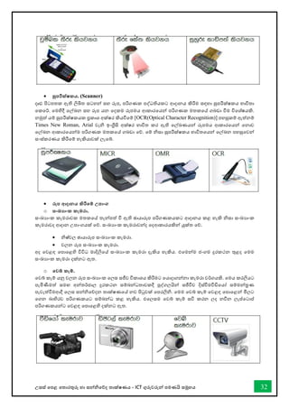 උසස් තපළ තතොරතුරු හො සන්නිතේද තොක්ෂණය - ICT ගුරුවරුන්න පමණයි සමූහය 32
• සුපරීක්ෂකය. (Scanner)
දෘඪ පිටපතක ඇති ලිඛිත සටහන්න සහ රූප, පරිගණක පද්ධතියකට ආදොනය කිරීම සඳහො සුපරීක්ෂකය භොවිතො
තකතර්. තමහිදී තල්ඛ්‍න සහ රූප යන තදකම රූපමය ආකොරතයන්න පරිගණක මතකතේ ගබඩො ීම විතශ්ෂයකි.
නමුත් යම් සුපරීක්ෂකයක ප්‍රකොශ අක්ෂර කියීතම් [OCR(Optical Character Recognition)] පහසුකම් ඇත්නම්
Times New Roman, Arial වැි ඉංග්‍රීසි අක්ෂර භොවිත කර ඇති තල්ඛ්‍ණයන්න රූපමය ආකොරතයන්න තනොව
තල්ඛ්‍න ආකොරතයන්නම පරිගණක මතකතේ ගබඩො තේ. තම් ිසො සුපරීක්ෂකය භොවිතතයන්න තල්ඛ්‍න පහසුතවන්න
සංස්කරණය කිරීතම් හැකියොවක් ලැතබ්.
• රූප ආදානය කිරීතම් උපාංග
o සංඛ්‍ාංක කැමරා.
සංඛ්‍යොංක කැමරොවක මතකතේ තැන්නපත් ී ඇති ඡොයොරූප පරිගණකයකට ආදොනය කළ හැකි ිසො සංඛ්‍යොංක
කැමරොවද ආදොන උපොංගයක් තේ. සංඛ්‍යොංක කැමරොවන්නද තදආකොරයකින්න යුක්ත තේ.
• ිෂ්චල ඡොයොරූප සංඛ්‍යොංක කැමරො.
• චලන රූප සංඛ්‍යොංක කැමරො.
අද තවළඳ තපොතළහි විවිධ මොදිලිතේ සංඛ්‍යොංක කැමරො දැකිය හැකිය. එතමන්නම ජංගම දුරකථන තුළද තමම
සංඛ්‍යොංක කැමරො දක්නට ඇත.
o තවබ් කැම්.
තවබ් කෑම් යනු චලන රූප සංඛ්‍යොංක තලස සජීව විකොශය කිරීමට තයොදොගන්නනො කැමරො වර්ගයකි. තමය කරලියට
පැමිණීමත් සමඟ අන්නතර්ජොල දුරකථන සම්බන්නධතොවකදී පුද්ගලයින්න සජීීව දිස්ීමීඩිතයෝ සම්මන්නරණ
පැවැත්ීමආදී තලස සන්නිතේදන තොක්ෂණතේ නව පිටුවක් තපරලිි. තමම තවබ් කෑම් තවළඳ තපොතළන්න මිලට
තගන බොහිරව පරිගණකයට සම්බන්නධ කළ හැකිය. එතලසම තවබ් කෑම් සවි කරන ලද නීන ලැප්තටොප්
පරිගණකයන්නට තවළඳ තපොතළහි දක්නට ඇත.
 