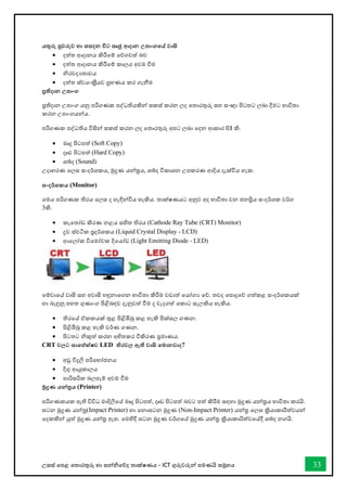 උසස් තපළ තතොරතුරු හො සන්නිතේද තොක්ෂණය - ICT ගුරුවරුන්න පමණයි සමූහය 33
යතුරු පුවරුව හා සසදන විට සෘජු ආදාන උපාංගතේ වාසි
• දත්ත ආදොනය කිරීතම් තේගවත් බව
• දත්ත ආදොනය කිරීතම් කොලය අවම ීම
• ිරවදයතොවය
• දත්ත ස්වයංකරීයව ගරහණය කර ගැනීම
ප්‍රතිදාන උපාංග
ප්‍රතිදොන උපොංග යනු පරිගණක පද්ධතියකින්න සකස් කරන ලද තතොරතුරු සහ සංඥො පිටතට ලබො දීමට භොවිතො
කරන උපොංගයන්නය.
පරිගණක පද්ධතිය විසින්න සකස් කරන ලද තතොරතුරු අපට ලබො තදන ආකොර 03 කි.
• මෘදු පිටපත් (Soft Copy)
• දෘඪ පිටපත් (Hard Copy)
• ශබ්ද (Sound)
උදොහරණ තලස සංදර්ශකය, මුද්‍රණ යන්නරය, ශබ්ද විකොශන උපකරණ ආදිය දැක්විය හැක.
සංදර්ශකය (Monitor)
තමය පරිගණක තිරය තලස ද හැඳින්නවිය හැකිය. තොක්ෂණයට අනුව අද භොවිතො වන ජනප්‍රිය සංදර්ශක වර්ග
3කි.
• කැතතෝඩ කිරණ නළය සහිත තිරය (Cathode Ray Tube (CRT) Monitor)
• ද්‍රව ස්ඵටික පරදර්ශකය (Liquid Crystal Display - LCD)
• ආතලෝක විතමෝචක දිතයෝඩ (Light Emitting Diode - LED)
තම්වොතේ වොසි සහ අවොසි හඳුනොතගන භොවිතො කිරීම වඩොත් තයෝගය තේ. තවද තපොදුතේ ගත්කළ සංදර්ශකයක්
හො බැඳුනු පහත ගුණොංග පිළිබඳව දැනුවත් ීම ද වැදගත් තකොට සැලකිය හැකිය.
• තිරතේ ඒකකයක් තුළ පිළිඹිබු කළ හැකි පික්සල ගණන.
• පිළිඹිබු කළ හැකි වර්ණ ගණන.
• පිටතට ිකුත් කරන අහිතකර විකිරණ ප්‍රමොණය.
CRT වලට සාතේක්ෂව LED තිරවල ඇති වාසි තමානවාද?
• අඩු විදුලි පරිතභෝජනය
• දිගු ආයුකොලය
• පොරිසරික බලපෑම් අවම ීම
මුද්‍රණ යන්නරය (Printer)
පරිගණකයක ඇති විවිධ මොදිලිතේ මෘදු පිටපත්, දෘඩ පිටපත් බවට පත් කිරීම සඳහො මුද්‍රණ යන්නරය භොවිතො කරයි.
ඝටන මුද්‍රණ යන්නර(Impact Printer) හො තනොඝටන මුද්‍රණ (Non-Impact Printer) යන්නර තලස ක්‍රියොකොරීත්වයන්න
තදකකින්න යුත් මුද්‍රණ යන්නර ඇත. තමහිදී ඝටන මුද්‍රණ වර්ගතේ මුද්‍රණ යන්නර ක්‍රියොකොරිත්වතේදී ශබ්ද නගයි.
 