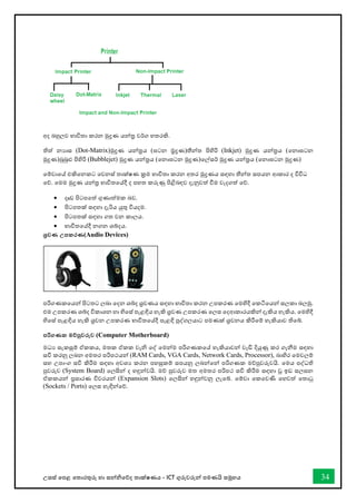 උසස් තපළ තතොරතුරු හො සන්නිතේද තොක්ෂණය - ICT ගුරුවරුන්න පමණයි සමූහය 34
අද බහුලව භොවිතො කරන මුද්‍රණ යන්නර වර්ග හතරකි.
තිත් නයොස (Dot-Matrix)මුද්‍රණ යන්නරය (ඝටන ම්‍රද්‍රණ)තීන්නත පිහිරි (Inkjet) මුද්‍රණ යන්නරය (තනොඝටන
මුද්‍රණ)බුබුළු පිහිරි (Bubblejet) මුද්‍රණ යන්නරය (තනොඝටන මුද්‍රණ)තල්සර් මුද්‍රණ යන්නරය (තනොඝටන මුද්‍රණ)
තම්වොතේ එකිතනකට තවනස් තොක්ෂණ ක්‍රම භොවිතො කරන අතර මුද්‍රණය සඳහො තීන්නත සපයන ආකොර ද විවිධ
තේ. තමම මුද්‍රණ යන්නර භොවිතතේදී ද පහත කරුණු පිළිබඳව දැනුවත් ීම වැදගත් තේ.
• දෘඩ පිටපතත් ගුණොත්මක බව.
• පිටපතක් සඳහො දැරිය යුතු වියදම.
• පිටපතක් සඳහො ගත වන කොලය.
• භොවිතතේදී නගන ශබ්දය.
ශ්‍රවණ උපකරණ(Audio Devices)
පරිගණකතයන්න පිටතට ලබො තදන ශබ්ද ශ්‍රවණය සඳහො භොවිතො කරන උපකරණ තමහිදී තකටිතයන්න සලකො බලමු.
එම උපකරණ ශබ්ද විකොශන හො හිතස් පැළඳිය හැකි ශ්‍රවණ උපකරණ තලස තදආකොරයකින්න දැකිය හැකිය. තමහිදී
හිතස් පැළඳිය හැකි ශ්‍රවන උපකරණ භොවිතතේදී පැළඳි පුද්ගලයොට පමණක් ශ්‍රවනය කිරීතම් හැකියොව තිතබ්.
පරිගණක මේපුවරුව (Computer Motherboard)
මධය සැකසුම් ඒකකය, මතක ඒකක වැි තද් තමන්නම පරිගණකතේ හැකියොවන්න වැඩි දියුණු කර ගැනීම සඳහො
සවි කරනු ලබන අමතර පරිපථයන්න (RAM Cards, VGA Cards, Network Cards, Processor), බොහිර තමවලම්
සහ උපොංග සවි කිරීම සඳහො අවශය කරන පහසුකම් සපයනු ලබන්නතන්න පරිගණක මේපුවරුවයි. තමය පද්ධති
පුවරුව (System Board) තලසින්න ද හඳුන්නවයි. මේ පුවරුව මත අමතර පරිපථ සවි කිරීම සඳහො වූ ඉඩ සලසන
ඒකකයන්න ප්‍රසොරණ විවරයන්න (Expansion Slots) තලසින්න හඳුන්නවනු ලැතබ්. තම්වො තකතවණි තහවත් තතොටු
(Sockets / Ports) තලස හැඳින්නතේ.
 