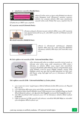 උසස් තපළ තතොරතුරු හො සන්නිතේද තොක්ෂණය - ICT ගුරුවරුන්න පමණයි සමූහය 37
• සමාන්නතරගත තකතවනිය (Parallel Port) :
අතීතතේ දී භොවිතො කරන ලද මුද්‍රණ යන්නර (Printers) සහ ස්කෑනර
යන්නර (Scanners) එනම් පරිගණකයට සමොන්නතර ආකොරයට
සම්බන්නධ වන උපකරණ සම්බන්නධ කිරීම සඳහො සමොන්නතරගත
තකතවි භොවිතො කරයි. Printer Port තලස ද හඳුන්නවයි. විවර 25
(25 pins) ක් ඇත. DB25 තලස ද හඳුන්නවයි.
07. ජාලකරණ තකතවනි (Network Ports) :
පරිගණක යන්නරයක්, පරිගණක ජොලයකට සම්බන්නධ කිරීමට තයොදො ගියි. ජොලකරණ
අතුරු මුහුණත් කෝපතතහි අඩංගු තේ. තම්වො RJ45 තකතවි තහෝ Ethernet තකතවි
තලස හඳුන්නවයි.
08. තමාඩම් තකතවනිය (MODEM Port) :
අතීතතේ දී පරිගණකයක් අන්නතර්ජොලයට (Internet)
සම්බන්නධ කිරීම සඳහො සහ ැක්ස් යන්නර (Fax Machines)
පරිගණකයට සම්බන්නධ කිරීම සඳහො තමම තකතවණිය තයොදො
ගත්හ.
09. විශ්ව තශ්‍ර්ණිගත බස් තකතවනිය (USB – Universal Serial Bus ) Port :
නීන පරිගණකයන්නහි භොවිත වන ජනප්‍රියම තකතවිය වන්නතන්න තමයයි. අද
පරිගණක සමග භොවිතො කරනු ලබන තබොතහෝඋපොංග (90% පමණ )
පරිගණකය හො සම්බන්නධ කිරීමට තයොදො ගනුතේ තමම තකතවියයි.
යතුරුපුවරු (Keyboard), මූසික (Mouse), ස්කෑනර් යන්නර (Scanner), මුද්‍රණ
යන්නර (Printer), සංඛ්‍යොංක කැමරො (Digital Camera), තමොඩම් යන්නර
(Modem) තමන්නම ඉතො කුඩො විදුලි බලයකින්න ක්‍රියොත්මක වන විදුලි පංකො,
දූවිලි පිසලන යන්නර, විදුලි බුබුළු වැි උපංග ද පරිගණකයට සවි කිරීමට
තයොදො ගියි.
විශ්ව තශ්‍ර්ණිගත තකතවනි (USB – Universal Serial Bus) වල විතශ්ෂ ලක්ෂණ:
1. උපොංග සඳහො වන ධොවක / එළවුම් මෘදුකොංග (Driver Software) ස්ථොපිත කිරීම අනවශය තේ. Plug and
Play නම් තේ.
2. උපොංග ක්‍රියොත්මක කිරීම සඳහො අවශය කරන විදුලිය තකතවිය හරහොම ලබො ගැනීම.
3. පරිගණකතේ විදුලිය විසන්නි කිරීමකින්න තතොරව USB ආකොරතේ උපොංග සවිකිරීම (Plug) සහ විසන්නි
කිරීතම් (Remove) හැකියොව. තමම ක්‍රියොවලිය Hot Pluggable නැතතහොත් Hot Swappable නම් තේ.
4. එක් USB තකතවියක් මගින්න ආකොරතේ උපොංග 127 ක් පරිගණකයට සම්බන්නධ කිරීතම් හැකියොව
(USB Hub).
5. USB 2.0 ආකොරතේ වූ USB තකතවි වලදී තත්පරයට තමගොබිට්ස් 480 (480 Mbps) ක තේගයකින්න
දත්ත සම්තේෂණය කිරීතම් හැකියොව ඇත.
 