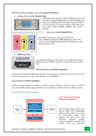 උසස් තපළ තතොරතුරු හො සන්නිතේද තොක්ෂණය - ICT ගුරුවරුන්න පමණයි සමූහය 38
පරිගණක තේ භාවිතා වන ප්‍රතිදාන උපාංග අතුරු මුහුණත් (Interfaces)
• පරිගණක තිර තකතවනිය (Monitor Port) :
පරිගණකයක් පරිගණක තිර / තමොිටර (Monitors) සමග තහෝ
ප්‍රක්තෂ්පන යන්නරයක් (Projectors) සමග සම්බන්නධ කිරීම සඳහො
තමම තකතවි (Ports) භොවිත කරයි. තමම තකතවිතේ විවිර 15
(15 Pins) ක් තප්ළි 3 ක ආකොරයට පිහිටන පරිදි සකස් ී ඇත.
තමය VGA (Video Graphic Adapter) Port තලසින්න ද
හඳුන්නවයි.
• ශබ්ද උපාංග තකතවනි (Sound Ports) :
පරිගණකයට අවශය කරන ආකොරතයන්න ශබ්ද විකොශන
යන්නර (Speakers),මයික්‍රත ෝන (Microphones) සහ බොහිර ශබ්ද
උපදවන උපොංග (External Sound Devices) සවි කිරීම සඳහො තමම
තකතවි භොවිතො තකතර්.
• HDMI තකතවණිය:
උකුල් පරිගණක යන්නර වල භොවිතො වන තමම තකතවණි මගින්න බහුමොධය
ප්‍රක්තෂ්පණ යන්නර සහ ඩිජිටල් රූපවොහිනී යන්නර සවි කිරීම සඳහො භොවිතො
කරයි.
සමාන්නතර පරිගණනය ( Parallel Computing )
පරිගණකය තුල වැඩසටහනක් කරිියොත්මක ීතම්දී එම වැඩසටහන කුඩො තකොටස් වලට තබදො එම තකොටස් තවන
තවනම එකවර සකසනයට තයොමු කරමින්න කරිියොත්මක ීම තමහිදී සිදුතේ.
ජාලක පරිගණනය ( Gride Computing )
සංකීර්ණ ගැටලූවක් විසදීම සදහො එකිතනකො සම්බන්නධ වු විශොල පරිගණක සංඛ්‍යොවක වයොප්ත වුහයක් වන
තමය දුරස්ථව පිහිටි සකසනය ඇතුලූ පරිගණක උපොංග අන්නතර්ජොලය භොවිතතයන්න දත්ත සැකසීම සිදු තකතර්.
2.2 තවාන්න නියුමාන්න ආකෘතිය ගතේෂණය
තවාන්න නියුමාන්න ආකෘතිය (Von
Neumann Architecture)
1945 දී ගණිතඥතයකු වූ තජෝන්න තවොන්න
ියුමොන්න (John Von Neummann)
පරිගණක සඳහො භොවිතො කළ හැකි වූ
නව සංකල්පයක් හඳුන්නවො තදනු
ලැබුතේය. එහි මූලික අදහස වූතේ
“පරිගණක යන්නරයක තභෞතික
වශතයන්න තවනස්කම් තනොකරමින්න එහි
තැන්නපත් කරන ලද වැඩසටහන්න
 