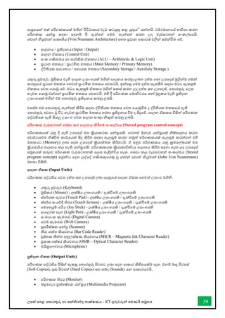 උසස් තපළ තතොරතුරු හො සන්නිතේද තොක්ෂණය - ICT ගුරුවරුන්න පමණයි සමූහය 39
ආශ්‍රතයන්න එක් පරිගණකයක් මගින්න විවිධොකොර වැඩ කටයුතු කළ යුතුය” යන්නනයි. වර්ථමොනතේ භොවිතො කරන
පරිගණක යන්නර සඳහො පදනම් ී ඇත්තත් තමම තැන්නපත් කරන ලද වැඩසටහන්න සංකල්පයයි.
තවොන්න ියුමොන්න ආකෘතිය (Von Neumann Architecture) පහත ප්‍රධොන තකොටස් වලින්න සමන්නවිත තේ.
• ආදොනය / ප්‍රතිදොනය (Input / Output)
• පොලන ඒකකය (Control Unit)
• අංක ගණිතමය හො තොර්කික ඒකකය (ALU – Arithmetic & Logic Unit)
• ප්‍රධොන මතකය / ප්‍රොථමික මතකය (Main Memory / Primary Memory)
• ද්විතීයක ආචයනය / සහොයක මතකය (Secondary Storage / Auxiliary Storage )
යතුරු පුවරුව, මූසිකය වැි ආදොන උපොංගයක් මගින්න ආදොනය කරනු ලබන දත්ත තහෝ උපතදස් මුලින්නම ගමන්න
කරනුතේ ප්‍රධොන මතකය තහවත් ප්‍රොථමික මතකය තවතටයි. ඉන්නපසු තමම දත්ත සැකසීම සඳහො මධය සැකසුම්
ඒකකය තවත තයොමු තේ. මධය සැකසුම් ඒකකය මගින්න සකස් කරන ලද දත්ත සහ උපතදස්, තතොරතුරු තලස
නැවත තයොමු වන්නතන්න ප්‍රොථමික මතකය තවතටයි. එහි දී පරිගණක තමොිටරය තහෝ මුද්‍රකය වැි ප්‍රතිදොන
උපොංගයක් මගින්න එම තතොරතුරු ප්‍රතිදොනය කරනු ලබයි.
එතස්ම එම තතොරතුරු තැන්නපත් කිරීම සඳහො ද්විතීයක මතකය තවත තයොමුීම ද ද්විතීයක මතකතේ ඇති
තතොරතුරු අවශය වූ විට නැවත ප්‍රොථමික මතකය හරහො ප්‍රතිදොනය ීම ද සිදුතේ. පොලන ඒකකය විසින්න පරිගණක
පද්ධතියක ඇති සියලු උපොංග තවත පොලන සංඥො ිකුත් කරනු ලබයි.
පරිගණක වැඩසටහන්න ගබඩා කර පාලනය කිරීතම් සංකල්පය (Stored program control concept)
පරිගණකයක් යනු දී ඇති උපතදස් මත ක්‍රියොකරණ යන්නරයකි. තවනත් ඕනෑම යන්නරයක් ිෂ්පොදනය කරන
අවස්ථොතේම ිෂ්ිත කොර්යයක් සිදු කිරීම සඳහො සැලසුම් කරන නමුත් පරිගණකයක් සැලසුම් කරන්නතන්න එහි
මතකයට (Memory) ලබො තදන උපතදස් ක්‍රියොත්මක කිරීමටයි. ඒ අනුව පරිගණකය යනු ක්‍රමතල්ඛ්‍යක් මත
ක්‍රියොවලිය පොලනය කල හැකි යන්නරයකි. පරිගණකයක ක්‍රියොකොරීත්වය පොලනය කිරීම සඳහො තදන ලද උපතදස්
සමූහයක් සරලව පරිගණක වැඩසටහනක් තලස හැඳින්නවිය හැක. ගබඩො කල වැඩසටහන්න සංකල්පය (Stored
program concept) හඳුන්නවො තදන ලද්තද් ගණිතඥතයකු වූ තජෝන්න තවොන්න ියුමොන්න (John Von Neummann)
මහතො විසිි.
ආදාන ඒකක (Input Units)
පරිගණක පද්ධතිය තවත දත්ත සහ උපතදස් ලබො තදනුතේ ආදොන ඒකක තහවත් උපොංග මගිි.
• යතුරු පුවරුව (Keyboard)
• මූසිකය (Mouse) - ලක්ෂීය උපොංගයකි / දැක්ීතම් උපොංගයකි
• ස්පර්ශක පෑඩය (Touch Pad) - ලක්ෂීය උපොංගයකි / දැක්ීතම් උපොංගයකි
• ස්පර්ශ සංතේදී තිරය (Touch Screen) - ලක්ෂීය උපොංගයකි / දැක්ීතම් උපොංගයකි
• තමතහයුම් යටිය (Joy Stick) - ලක්ෂීය උපොංගයකි / දැක්ීතම් උපොංගයකි
• ආතලෝක පෑන (Light Pen) - ලක්ෂීය උපොංගයකි / දැක්ීතම් උපොංගයකි
• සංඛ්‍යොංක කැමරොව (Digital Camera)
• තවබ් කැමරොව (Web Camera)
• සුපරීක්ෂක යන්නර (Scanner)
• තීරු තක්ත කියවනය (Bar Code Reader)
• චුම්භක තීන්නත අනුලක්ෂණ කියවනය (MICR – Magnetic Ink Character Reader)
• ප්‍රකොෂ අක්ෂර කියවනය (OMR – Optical Character Reader)
• මයික්‍රත ෝනය (Microphone)
ප්‍රතිදාන ඒකක (Output Units)
පරිගණක පද්ධතිය විසින්න සැකසූ තතොරතුරු පිටතට ලබො තදන ආකොර කිහිපයක්ම ඇත. එනම් මෘදු පිටපත්
(Soft Copies), දෘඩ පිටපත් (Hard Copies) සහ ශබ්ද (Sounds) යන ආකොරයටයි.
• පරිගණක තිරය (Monitor)
• බහුමොධය ප්‍රක්තෂ්පක යන්නරය (Multimedia Projector)
 