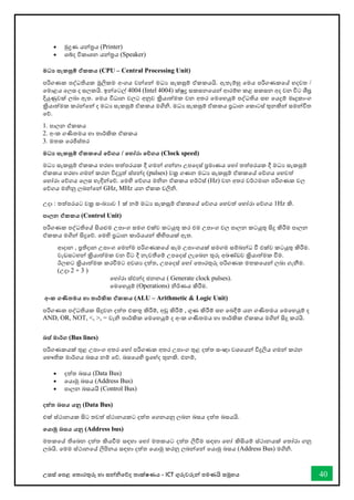 උසස් තපළ තතොරතුරු හො සන්නිතේද තොක්ෂණය - ICT ගුරුවරුන්න පමණයි සමූහය 40
• මුද්‍රණ යන්නරය (Printer)
• ශබ්ද විකොශන යන්නරය (Speaker)
මධ‍ සැකසුම් ඒකකය (CPU – Central Processing Unit)
පරිගණක පද්ධතියක මූලිකම අංගය වන්නතන්න මධය සැකසුම් ඒකකයයි. ඇතැම්හු තමය පරිගණකතේ හදවත /
තමොළය තලස ද සලකයි. ඉන්නතටල් 4004 (Intel 4004) ක්ුද්‍ර සකසනතයන්න ආරම්භ කළ සකසන අද වන විට ශීඝ්‍ර
දියුණුවක් ලබො ඇත. තමය විධොන වලට අනුව ක්‍රියොත්මක වන අතර තමතහයුම් පද්ධතිය සහ තයදුම් මෘදුකොංග
ක්‍රියොත්මක කරන්නතන්න ද මධය සැකසුම් ඒකකය මගිි. මධය සැකසුම් ඒකකය ප්‍රධොන තකොටස් තුනකින්න සමන්නවිත
තේ.
1. පොලන ඒකකය
2. අංක ගණිතමය හො තොර්කික ඒකකය
3. මතක තරජිස්තර
මධ‍ සැකසුම් ඒකකතේ තේගය / තහෝරා තේගය (Clock speed)
මධය සැකසුම් ඒකකය හරහො තත්පරයක දී ගමන්න ගන්නනො උපතදස් ප්‍රමොණය තහෝ තත්පරයක දී මධය සැකසුම්
ඒකකය හරහො ගමන්න කරන විදුත් ස්පන්නද (pulses) වක්‍ර ගණන මධය සැකසුම් ඒකකතේ තේගය තහවත්
තහෝරො තේගය තලස හැඳින්නතේ. තමහි තේගය මින ඒකකය හර්ට්ස් (Hz) වන අතර වර්ථමොන පරිගණක වල
තේගය මිනු ලබන්නතන්න GHz, MHz යන ඒකක වලිි.
උදො : තත්පරයට වක්‍ර සංඛ්‍යොව 1 ක් නම් මධය සැකසුම් ඒකකතේ තේගය තහවත් තහෝරො තේගය 1Hz කි.
පාලන ඒකකය (Control Unit)
පරිගණක පද්ධතිතේ සියළුම උපොංග සමග එක්ව කටයුතු කර එම උපොංග වල පොලන කටයූතු සිදු කිරීම පොලන
ඒකකය මගින්න සිදුතේ. තමහි ප්‍රධොන කොර්යයන්න කිහිපයක් ඇත.
ආදොන , ප්‍රතිදොන උපොංග තමන්නම පරිගණකතේ සෑම උපොංගයක් සමගම සම්බන්නධ ී එක්ව කටයුතු කිරීම.
වැඩසටහන්න ක්‍රියොත්මක වන විට දී නැවතීතම් උපතදස් ලැතබන තුරු අඛ්‍ේඩව ක්‍රියොත්මක ීම.
ඊලඟට ක්‍රියොත්මක කරීමට අවශය දත්ත, උපතදස් තහෝ තතොරතුරු පරිගණක මතකතයන්න ලබො ගැනීම.
(උදො 2 + 3 )
තහෝරො ස්ඵන්නද ජනනය ( Generate clock pulses).
තමතහයුම් (Operations) ිර්ණය කිරීම.
අංක ගණිතමය හා තාර්කික ඒකකය (ALU – Arithmetic & Logic Unit)
පරිගණක පද්ධතියක සිදුවන දත්ත එකතු කිරීම්, අඩු කිරීම් , ගුණ කිරීම් සහ තබදීම් යන ගණිතමය තමතහයුම් ද
AND, OR, NOT, <, >, = වැි තොර්කික තමතහයුම් ද අංක ගණිතමය හො තොර්කික ඒකකය මගින්න සිදු කරයි.
බස් මාර්ග (Bus lines)
පරිගණකයක් තුළ උපොංග අතර තහෝ පරිගණක අතර උපොංග තුළ දත්ත සංඥො වශතයන්න විදුලිය ගමන්න කරන
තභෞතික මොර්ගය බසය නම් තේ. බසතයහි ප්‍රතේද තුනකි. එනම්,
• දත්ත බසය (Data Bus)
• තයොමු බසය (Address Bus)
• පොලන බසයයි (Control Bus)
දත්ත බසය යනු (Data Bus)
එක් ස්ථොනයක සිට තවත් ස්ථොනයකට දත්ත තගනයනු ලබන බසය දත්ත බසයයි.
තයාමු බසය යනු (Address bus)
මතකතේ තිතබන දත්ත කියීම සඳහො තහෝ මතකයට දත්ත ලිීම සඳහො තහෝ කිසියම් ස්ථොනයක් තතෝරො ගනු
ලබයි. තමම ස්ථොනතේ ලිපිනය සඳහො දත්ත තයොමු කරනු ලබන්නතන්න තයොමු බසය (Address Bus) මගිි.
 